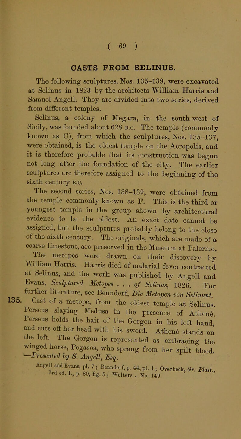 135. CASTS FROM SELINUS. The following sculptures, Nos. 135-139, were excavated at Selinus in 1823 by the architects William Harris and Samuel Angell. They are divided into two series, derived from different temples. Selinus, a colony of Megara, in the south-west of Sicily, was founded about 628 b.c. The temple (commonly known as C), from which the sculptures, Nos. 135-137, were obtained, is the oldest temple on the Acropolis, and it is therefore probable that its construction was begun not long after the foundation of the city. The earlier sculptures are therefore assigned to the beginning of the sixth century b.c. The second series, Nos. 138-139, were obtained from the temple commonly known as F. This is the third or youngest temple in the group shown by architectural evidence to be the oldest. An exact date cannot be assigned, but the sculptures probably belong to the close of the sixth century. The originals, which are made of a coarse limestone, are preserved in the Museum at Palermo. The metopes were drawn on their discovery by William Harris. Harris died of malarial fever contracted at Selinus, and the work was published by Angell and Evans, Sculptured Metopes ... of Selinus, 1826. For further literature, see Benndorf, Die Metopen von Selinunt. Cast of a metope, from the oldest temple at Selinus. Peiseus slaying Medusa in the presence of Athene. Perseus holds the hair of the Gorgon in his left hand, and cuts off her head with his sword. Athene stands on the left. The Gorgon is represented as embracing the winged horse, Pegasos, who sprang from her spilt blood. —Presented by S. Angell, Esq. Angell and Evans, pi. 7 ; Benndorf, p. 44, pi. 1; Overbeck, Or. Most, 3rd ed. I., p. 80, fig. 5 ; Welters , No. 149