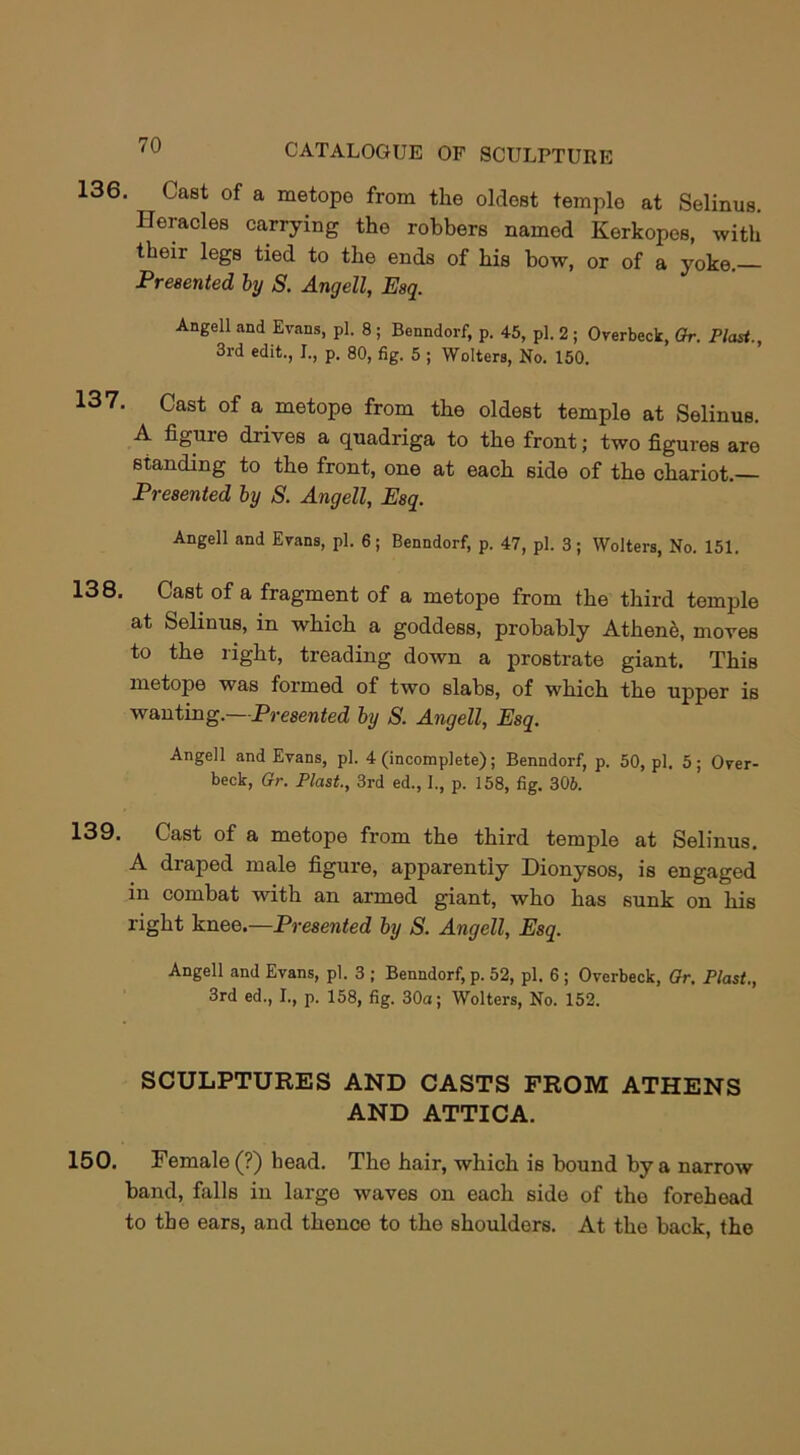 136. Cast of a metope from the oldest temple at Selinus. Heracles carrying the robbers named Kerkopes, with their legs tied to the ends of his bow, or of a yoke. Presented by S. Angell, Esq. Angell and Evans, pi. 8 ; Benndorf, p. 45, pi. 2 ; Overbeck, Gr. Plast. 3rd edit., I., p. 80, fig. 5 ; Welters, No. 150. 137. Cast of a metope from the oldest temple at Selinus. A figuie diives a quadriga to the front; two figures are standing to the front, one at each side of the chariot.— Presented by S. Angell, Esq. Angell and Evans, pi. 6; Benndorf, p. 47, pi. 3; Wolters, No. 151. 138. Cast of a fragment of a metope from the third temple at Selinus, in which a goddess, probably Athenfe, moves to the right, treading down a prostrate giant. This metope was formed of two slabs, of which the upper is wanting.—Presented by S. Angell, Esq. Angell and Evans, pi. 4 (incomplete); Benndorf, p. 50, pi. 5; Over- beck, Gr. Plast., 3rd ed., I., p. 158, fig. 306. 139. Cast of a metope from the third temple at Selinus. A draped male figure, apparently Dionysos, is engaged in combat with an armed giant, who has sunk on his right knee.—Presented by S. Angell, Esq. Angell and Evans, pi. 3 ; Benndorf, p. 52, pi. 6 ; Overbeck, Gr. Plast., 3rd ed., I., p. 158, fig. 30a; Wolters, No. 152. SCULPTURES AND CASTS FROM ATHENS AND ATTICA. 150. Female (?) bead. The hair, which is bound by a narrow band, falls in largo waves on each side of tho forehead to the ears, and thence to the shoulders. At the back, the