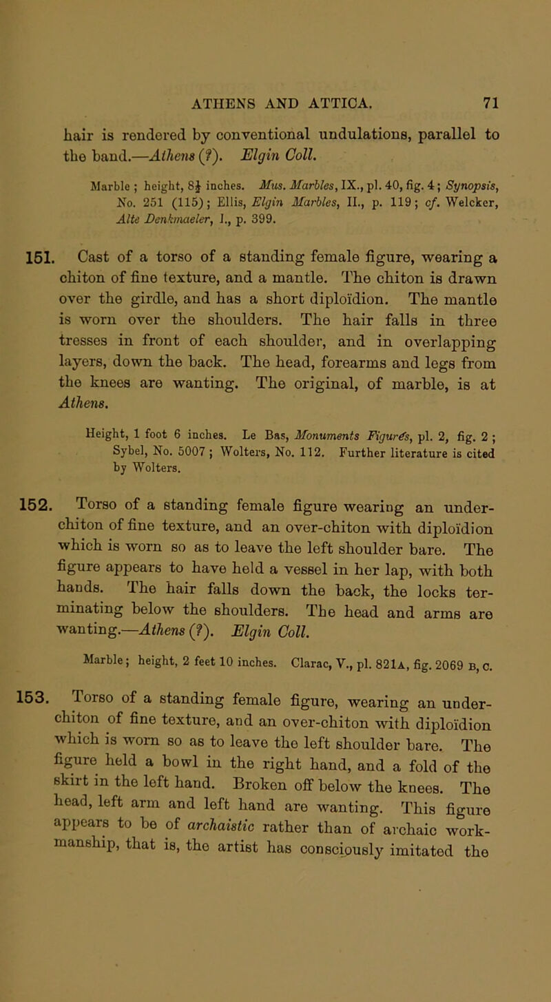 hair is rendered by conventional undulations, parallel to the hand.—Athens (?'). Elgin Coll. Marble ; height, 8J inches. Mm. Marbles, IX., pi. 40, fig. 4; Synopsis, No. 251 (115); Ellis, Elgin Marbles, II., p. 119; cf. Welcker, Alte Denkmaeler, 1., p. 399. 151. Cast of a torso of a standing female figure, wearing a chiton of fine texture, and a mantle. The chiton is drawn over the girdle, and has a short diploi'dion. The mantle is worn over the shoulders. The hair falls in three tresses in front of each shoulder, and in overlapping layers, down the back. The head, forearms and legs from the knees are wanting. The original, of marble, is at Athens. Height, 1 foot 6 inches. Le Bas, Monuments Figures, pi. 2, fig. 2 ; Sybel, No. 5007 ; Wolters, No. 112. Further literature is cited by Wolters. 152. Torso of a standing female figure wearing an under- chiton of fine texture, and an over-chiton with diploi'dion which is worn so as to leave the left shoulder bare. The figure appears to have held a vessel in her lap, with both hands. The hair falls down the back, the locks ter- minating below the shoulders. The head and arms are wanting.—Athens (?). Elgin Coll. Marble; height, 2 feet 10 inches. Clarac, V., pi. 821a, fig. 2069 b, c. 153. Torso of a standing female figure, wearing an under- chiton of fine texture, and an over-chiton with diploi'dion which is worn so as to leave the left shoulder bare. The figure held a bowl in the right hand, and a fold of the skirt m the left hand. Broken off below the knees. The head, left arm and left hand are wanting. This figure appears to be of archaistic rather than of archaic work- manship, that is, the artist has consciously imitated the