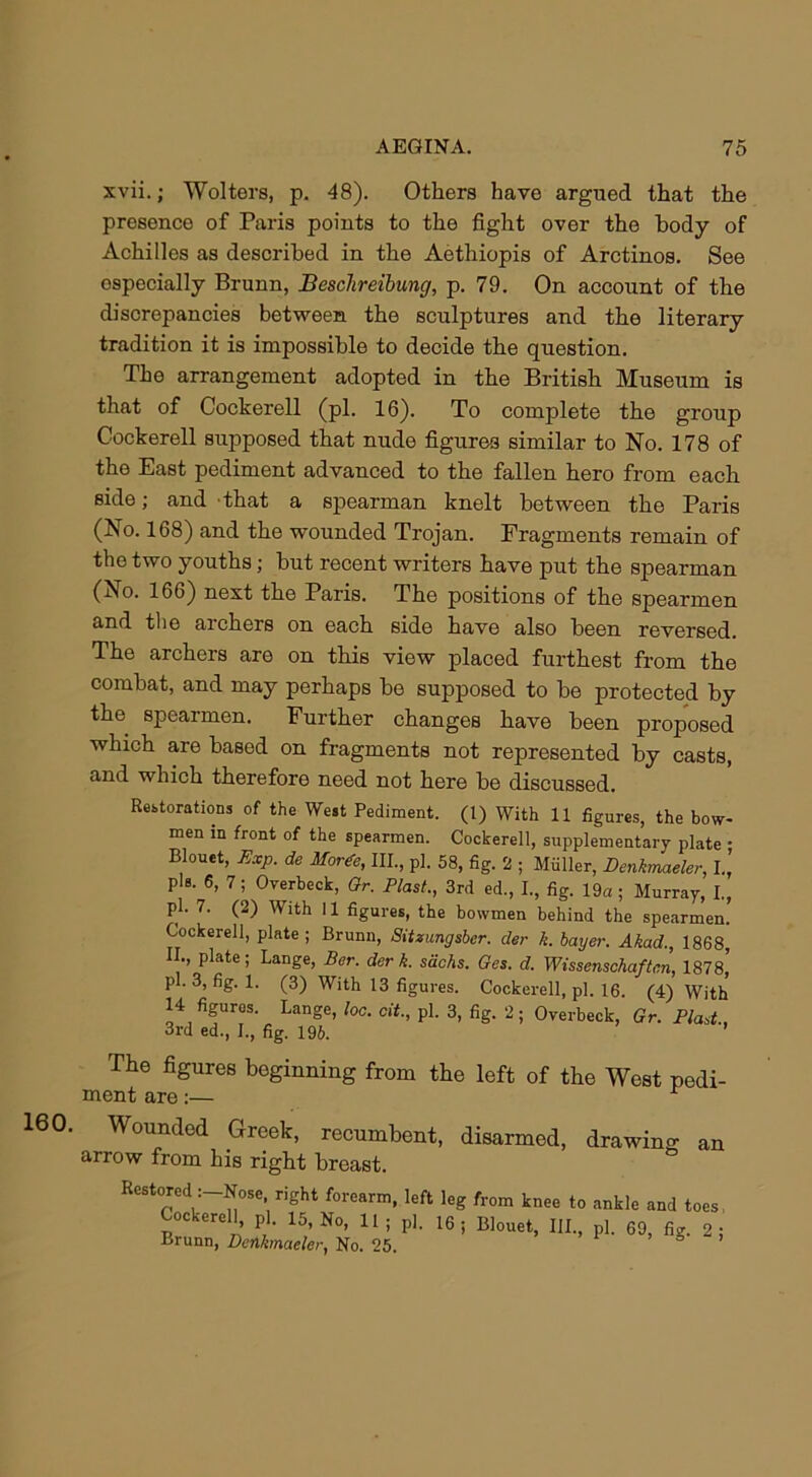 160. xvii.; Wolters, p. 48). Others have argued that the presence of Paris points to the fight over the body of Achilles as described in the Aethiopis of Arctinos. See especially Brunn, Beschreibung, p. 79. On account of the discrepancies between the sculptures and the literary tradition it is impossible to decide the question. The arrangement adopted in the British Museum is that of Cockerell (pi. 16). To complete the group Cockerell supposed that nude figures similar to No. 178 of the East pediment advanced to the fallen hero from each side; and that a spearman knelt between the Paris (No. 168) and the wounded Trojan. Fragments remain of the two youths; but recent writers have put the spearman (No. 166) next the Paris. The positions of the spearmen and the archers on each side have also been reversed. The archers are on this view placed furthest from the combat, and may perhaps be supposed to be protected by the spearmen. Further changes have been proposed which are based on fragments not represented by casts, and which therefore need not here be discussed. Restorations of the West Pediment. (1) With 11 figures, the bow- men in front of the spearmen. Cockerell, supplementary plate • Blouet, Exp. de Horde, III., pi. 58, fig. 2 ; Miiller, Denkmaeler, I.’ pis. 6, 7; Overbeck, Or. Plast., 3rd ed., I., fig. 19a ; Murray, I., pi. 7. (2) With 11 figures, the bowmen behind the spearmen. Cockerell, plate; Brunn, Sitzungsbcr. der k. buyer. Akad., 1868, II., plate; Lange, Tier, der k. sacks. Ges. d. Wissensckaften, 1878,’ pi. 3, fig. 1. (3) With 13 figures. Cockerell, pi. 16. (4) With 14 figures. Lange, loc. cit., pi. 3, fig. 2; Overbeck, Or. Plast, 3rd ed., I., fig. 196. ’ The figures beginning from the left of the West pedi- ment are:— r Wounded Greek, recumbent, disarmed, drawing an arrow from his right breast. Restored :-Nose right forearm, left leg from knee to ankle and toes CoclvP.rpl K it . -1 ™ Cockerell, pi. 15, No, 11 ; p], Brunn, Denkmaeler, No. 25. 16 Blouet, HI., pi. 69, fig. 2