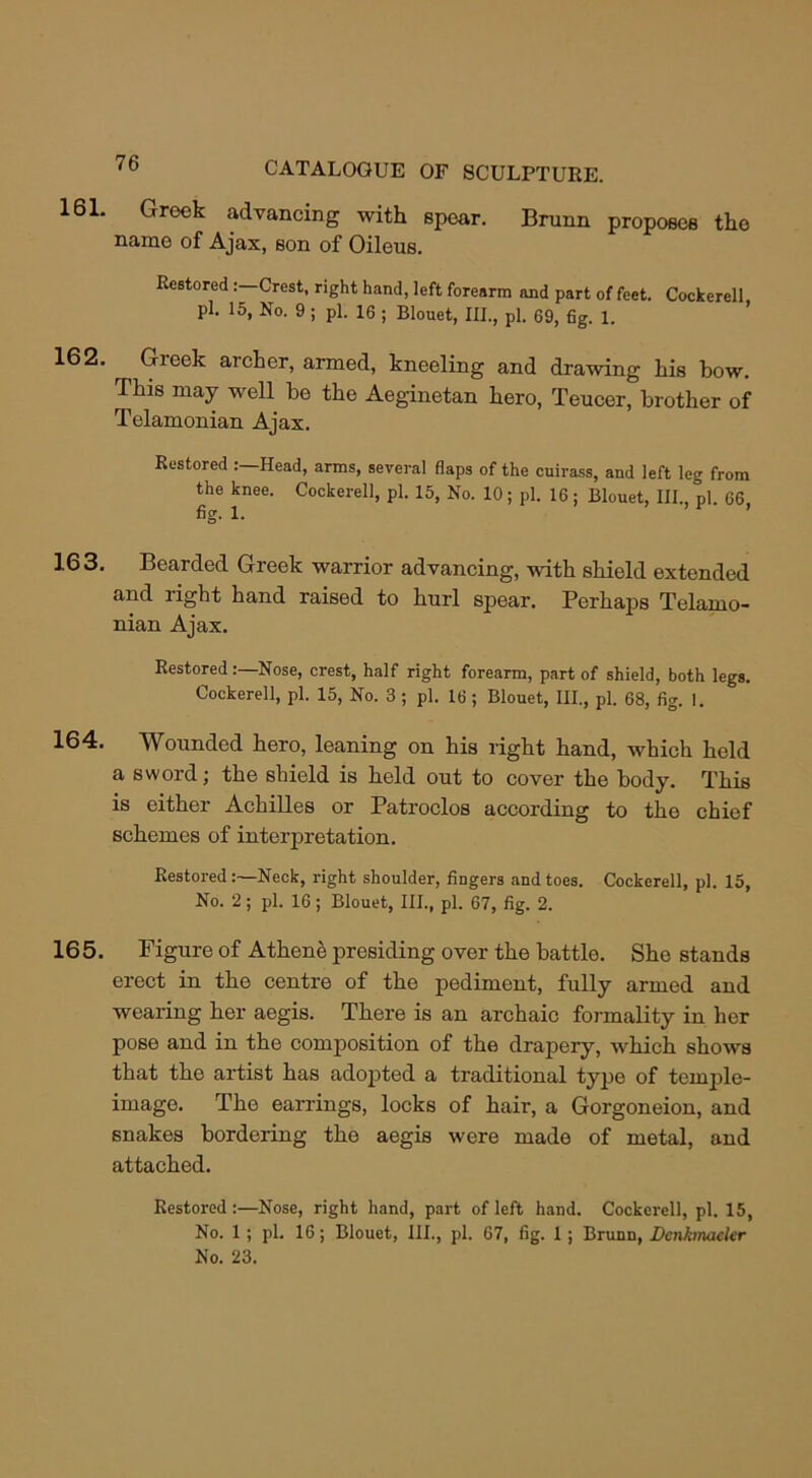 161. Greek advancing with spear. Brunn proposes the name of Ajax, son of Oileus. Restored Crest, right hand, left forearm and part of feet. Cockerell pi. 15, No. 9; pi. 16 ; Blouet, III., pi. 69, fig. 1. 162. ^ Greek archer, armed, kneeling and drawing his bow. This may well be the Aeginetan hero, Teucer, brother of Telamonian Ajax. Restored Head, arms, several flaps of the cuirass, and left leg from the knee. Cockerell, pi. 15, No. 10; pi. 16 ; Blouet, III., pi. 66 fig. 1. * 163. Bearded Greek warrior advancing, with shield extended and right hand raised to hurl spear. Perhaps Telamo- nian Ajax. RestoredNose, crest, half right forearm, part of shield, both legs. Cockerell, pi. 15, No. 3 ; pi. 16 ; Blouet, III., pi. 68, fig. I. 164. Wounded hero, leaning on his right hand, which held a sword; the shield is held out to cover the body. This is either Achilles or Patroclos according to tho chief schemes of interpretation. Restored Neck, right shoulder, fingers and toes. Cockerell, pi. 15, No. 2; pi. 16; Blouet, III., pi. 67, fig. 2. 165. Figure of Athene presiding over the battle. She stands erect in the centre of the pediment, fully armed and wearing her aegis. There is an archaic formality in her pose and in the composition of the drapery, which shows that the artist has adopted a traditional type of temple- image. The earrings, locks of hair, a Gorgoneion, and snakes bordering the aegis were made of metal, and attached. Restored:—Nose, right hand, part of left hand. Cockerell, pi. 15, No. 1; pi. 16; Blouet, HI., pi. 67, fig. 1; Brunn, Dcnkmacler No. 23.