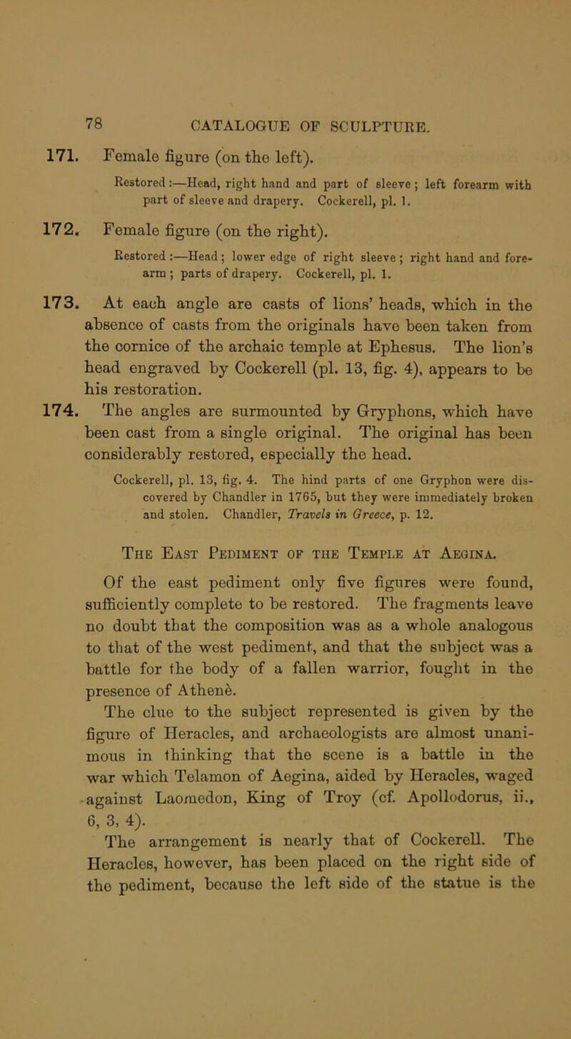 171. Female figure (on the left). Restored:—Head, right hand and part of sleeve; left forearm with part of sleeve and drapery. Cockerell, pi. 1. 172. Female figure (on the right). Restored :—Head; lower edge of right sleeve ; right hand and fore- arm ; parts of drapery. Cockerell, pi. 1. 173. At each angle are casts of lions’ heads, which in the absence of casts from the originals have been taken from the cornice of the archaic temple at Ephesus. The lion’s head engraved by Cockerell (pi. 13, fig. 4), appears to bo his restoration. 174. The angles are surmounted by Gryphons, which have been cast from a single original. The original has been considerably restored, especially the head. Cockerell, pi. 13, fig. 4. The hind parts of one Gryphon were dis- covered by Chandler in 1765, but they were immediately broken and stolen. Chandler, Travels in Greece, p. 12. The East Pediment of the Temple at Aegina. Of the east pediment only five figures were found, sufficiently complete to be restored. The fragments leave no doubt that the composition was as a whole analogous to that of the west pediment, and that the subject was a battle for the body of a fallen warrior, fought in the presence of Athene. The clue to the subject represented is given by the figure of Heracles, and archaeologists are almost unani- mous in thinking that the scene is a battle in the war which Telamon of Aegina, aided by Heracles, waged against Laomedon, King of Troy (cf. Apollodorus, ii., 6, 3, 4). The arrangement is nearly that of Cockerell. The Heracles, however, has been placed on the right side of the pediment, because the left side of the statue is the