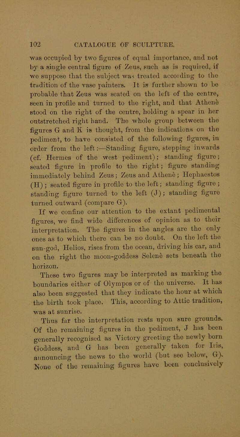 was occupied by two figures of equal importance, and not by a single central figure of Zeus, sucli as is required, if wc suppose that the subject was treated according to the tradition of the vase painters. It is further shown to bo probable that Zeus was seated on the left of the centre, seen in profile and turned to the right, and that Athene stood on the right of the centre, holding a spear in her outstretched right hand. The whole group between the figures G and K is thought, from the indications on the pediment, to have consisted of the following figures, in order from the left:—Standing figure, stepping inwards (cf. Hermes of the west pediment); standing figure; seated figure in profile to the right; figure standing immediately behind Zeus; Zeus and Athene ; Hephaestus (Id) ; seated figure in profile to the left; standing figure ; standing figure turned to the left (J); standing figure turned outward (compare G). If we confine our attention to the extant pedimental figures, we find wide differences of opinion as to their interpretation. The figures in the angles are the only ones as to which there can be no doubt. On the left the sun-god, Helios, rises from the ocean, driving his car, and on the right the moon-goddess Selene sets beneath the horizon. These two figures may be interpreted as marking tho boundaries either of Olympos or of the universe. It has also been suggested that they indicate the hour at which the birth took place. This, according to Attic tradition, was at sunrise. Thus far the interpretation rests upon sure grounds. Of the remaining figures in the pediment, J has been generally recognised as Victory greeting tho newly born Goddess, and G has been generally taken for Iris, announcing the news to the world (but seo below, G). None of the remaining figures have been conclusively