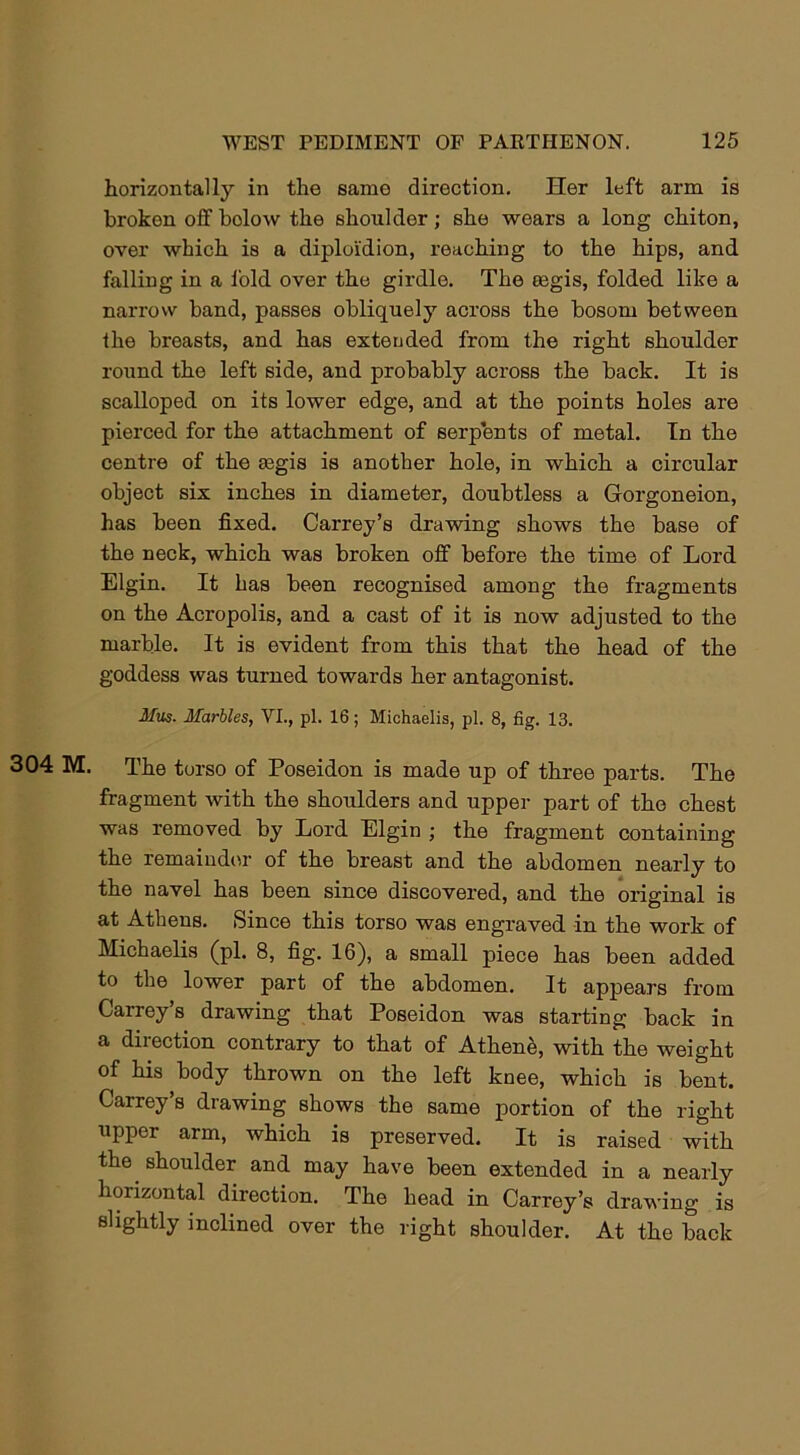 horizontally in the same direction. Her left arm is broken off bolow the shoulder; she wears a long chiton, over which is a diploi'dion, reaching to the hips, and falling in a i'old over the girdle. The tegis, folded like a narrow band, passes obliquely across the bosom between the breasts, and has extended from the right shoulder round the left side, and probably across the back. It is scalloped on its lower edge, and at the points holes are pierced for the attachment of serpents of metal. In the centre of the asgis is another hole, in which a circular object six inches in diameter, doubtless a Gorgoneion, has been fixed. Carrey’s drawing shows the base of the neck, which was broken off before the time of Lord Elgin. It has been recognised among the fragments on the Acropolis, and a cast of it is now adjusted to the marble. It is evident from this that the head of the goddess was turned towards her antagonist. Mus. Marbles, VI., pi. 16; Michaelis, pi. 8, fig. 13. 304 M. The torso of Poseidon is made up of three parts. The fragment with the shoulders and upper part of the chest was removed by Lord Elgin ; the fragment containing the remainder of the breast and the abdomen nearly to the navel has been since discovered, and the original is at Athens. Since this torso was engraved in the work of Michaelis (pi. 8, fig. 16), a small piece has been added to the lower part of the abdomen. It appears from Carrey’s drawing that Poseidon was starting back in a direction contrary to that of Athene, with the weight of his body thrown on the left knee, which is bent. Carrey’s drawing shows the same portion of the right upper arm, which is preserved. It is raised with the. shoulder and may have been extended in a nearly horizontal direction. The head in Carrey’s drawing is slightly inclined over the right shoulder. At the back