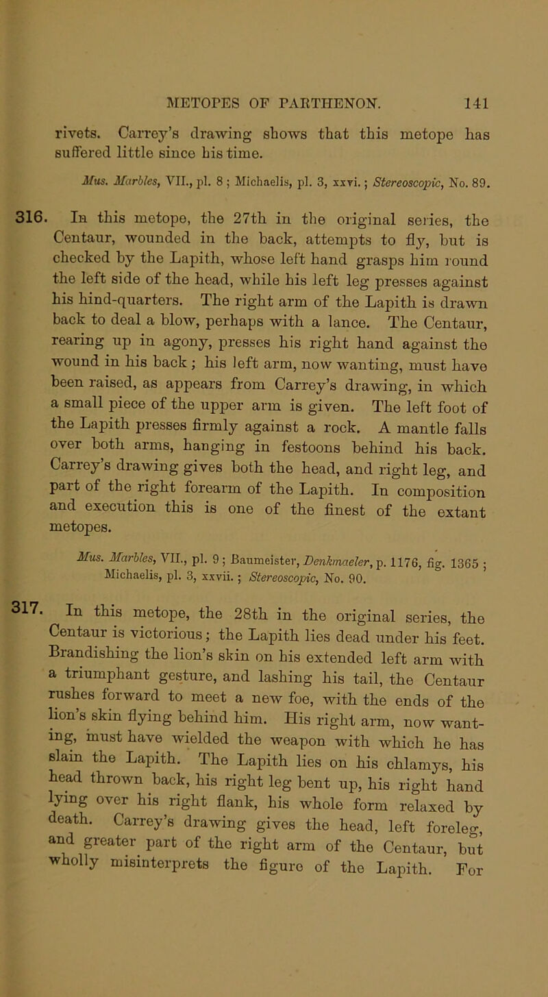 rivets. Carrey’s drawing shows that this metope has suffered little since his time. Mus. Marbles, VII., pi. 8 ; Michaelis, pi. 3, xsri.; Stereoscopic, No. 89. 316. In this metope, the 27th in the original series, the Centaur, wounded in the back, attempts to fly, but is checked by the Lapith, whose left hand grasps him round the left side of the head, while his left leg presses against his hind-quarters. The right arm of the Lapith is drawn back to deal a blow, perhaps with a lance. The Centaur, rearing up in agony, presses his right hand against the wound in his back; his left arm, now wanting, must have been raised, as appears from Carrey’s drawing, in which a small piece of the upper arm is given. The left foot of the Lapith presses firmly against a rock. A mantle falls over both arms, hanging in festoons behind his back. Carrey’s drawing gives both the head, and right leg, and pait of the right forearm of the Lapith. In composition and execution this is one of the finest of the extant metopes. Mus. Marbles, VII., pi. 9 ; Baumeister, Denhnaeler, p. 1176, fig. 1365 ; Michaelis, pi. 3, xxvii.; Stereoscopic, No. 90. 317. In this metope, the 28th in the original series, the Centaur is victorious; the Lapith lies dead under his feet. Brandishing the lion’s skin on his extended left arm with a triumphant gesture, and lashing his tail, the Centaur rushes forward to meet a new foe, with the ends of the lion’s skin flying behind him. His right arm, now want- ing, must have wielded the weapon with which he has slain the Lapith. The Lapith lies on his chlamys, his head thrown back, his right leg bent up, his right hand lying over his right flank, his whole form relaxed by death. Carrey’s drawing gives the head, left foreleg, and greater part of the right arm of the Centaur, but wholly misinterprets the figure of the Lapith. For