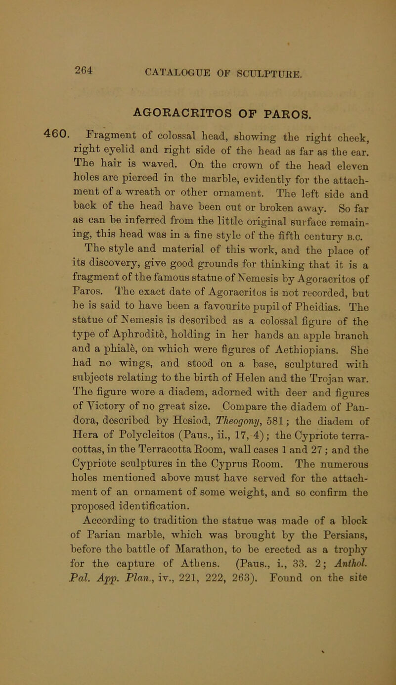 204 AGORACRITOS OF PAROS. 460. Fragment of colossal head, showing the right cheek, right oyelid and right side of the head as far as the ear. The hair is waved. On the crown of the head eleven holes are pierced in the marble, evidently for the attach- ment of a wreath or other ornament. The left side and back of the head have been cut or broken away. So far as can be inferred from the little original surface remain- ing, this head was in a fine style of the fifth century b.c. The style and material of this work, and the place of its discovery, give good grounds for thinking that it is a fragment of the famous statue of Nemesis by Agoracritos of Paros. The exact date of Agoracritos is not recorded, but he is said to have been a favourite pupil of Pheidias. The statue of Nemesis is described as a colossal figure of the type of Aphrodite, holding in her hands an apple branch and a phiale, on which were figures of Aethiopians. She had no wings, and stood on a base, sculptured with subjects relating to the birth of Helen and the Trojan war. The figure wore a diadem, adorned with deer and figures of Victory of no great size. Compare the diadem of Pan- dora, described by Hesiod, Tlieogony, 581; the diadem of Hera of Polycleitos (Paus., ii., 17, 4); the Cypriote terra- cottas, in the Terracotta Room, wall cases 1 and 27 ; and the Cypriote sculptures in the Cyprus Room. The numerous holes mentioned above must have served for the attach- ment of an ornament of some weight, and so confirm the proposed identification. According to tradition the statue was made of a block of Parian marble, which was brought by the Persians, before the battle of Marathon, to be erected as a trophy for the capture of Athens. (Paus., i., 33. 2; Anthol. Pal. App. Plan., iv., 221, 222, 263). Found on the site