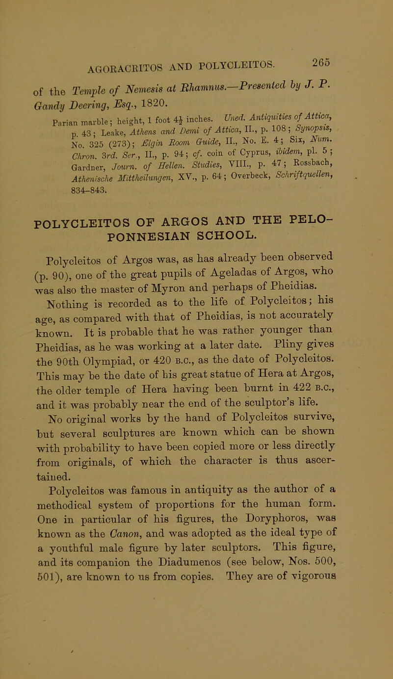 AGORACKITOS AND POLYCLEITOS. of the Temple of Nemesis at Bhamnus.—Presented by J. P. Gandy Peering, Esq., 1820. Parian marble; height, 1 foot 4£ inches. Uned. Antiquities of Attica, n. 43 • Leake, Athens and Demi of Attica, II., p. 108 ; Synopsis, No 325 (273); Elgin Room Guide, II., No. E. 4; Six, Num. C/iron. 3rd. Ser., II., p. 94; cf. coin of Cyprus, ibidem, pi. 5; Gardner, Joum. of Hellen. Studies, VIII., P- 47 i Rossbach, Athenische Mittheilungen, XV., p. 64; Overbeck, Schriftquellen, 834-843. POLYCLEITOS OF ARGOS AND THE PELO- PONNESIAN SCHOOL. Polycleitos of Argos was, as has already been observed (p. 90), one of the great pnpils of Ageladas of Argos, who was also the master of Myron and perhaps of Pheidias. Nothing is recorded as to the life of Polycleitos, his age, as compared with that of Pheidias, is not accurately known. It is probable that he was rather younger than Pheidias, as he was working at a later date. Pliny gives the 90th Olympiad, or 420 b.c., as the date of Polycleitos. This may be the date of his great statue of Hera at Argos, the older temple of Plera having been burnt in 422 b.c., and it was probably near the end of the sculptor s life. No original works by the hand of Polycleitos survive, but several sculptures are known which can be shown with probability to have been copied more or less directly from originals, of which the character is thus ascer- tained. Polycleitos was famous in antiquity as the author of a methodical system of proportions for the human form. One in particular of his figures, the Doryphoros, was known as the Canon, and was adopted as the ideal type of a youthful male figure by later sculptors. This figure, and its companion the Diadumenos (see below, Nos. 500, 501), are known to us from copies. They are of vigorous