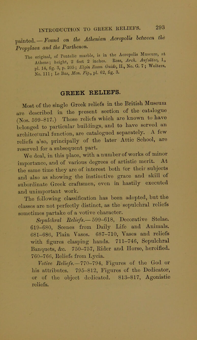 INTRODUCTION TO GREEK RELIEFS, painted. — Found on the Athenian Acropolis between the Propylaea and the Parthenon. The original, of Pentolic marble, is in the Acropolis Museum, at Athens; height, 2 feet 2 inches. Ross, Arch. Aufsatze, I., pi. fig. 3, p. 205 ; Elgin Room Guide, II., No. G. 7 ; Wolters. No. Ill; Le Bas, Mon. Fig., pi. 62, fig. 3. GREEK RELIEFS. Most of the single Greek reliefs in the British Museum are described in the present section of the catalogue (Nos. 599-817.) Those reliefs which are known to have belonged to particular buildings, and to have served an architectural function, are catalogued separately. A few reliefs also, principally of the later Attic School, are reserved for a subsequent part. We deal, in this place, with a number of works of minor importance, and of various degrees of artistic meiit. At the same time they are of interest both lor their subjects and also as showing the instinctive grace and skill of subordinate Greek craftsmen, even in hastily executed and unimportant work. The following classification has been adopted, but the classes are not perfectly distinct, as the sepulchral reliefs sometimes partake of a votive character. Sepulchral Beliefs.— 599-618, Decorative Stelae. 619-680, Scenes from Daily Life and Animals. 681-686, Plain Vases. 687-710, Vases and reliefs with figures clasping hands. 711-746, Sepulchral Banquets, &c. 750-757, Rider and Horse, heroified. 760-766, Reliefs from Lycia. Votive Beliefs.—770—794, Figures of the God or his attributes. 795-812, Figures of the Dedicator, or of the object dedicated. 813-817, Agonistic reliefs.