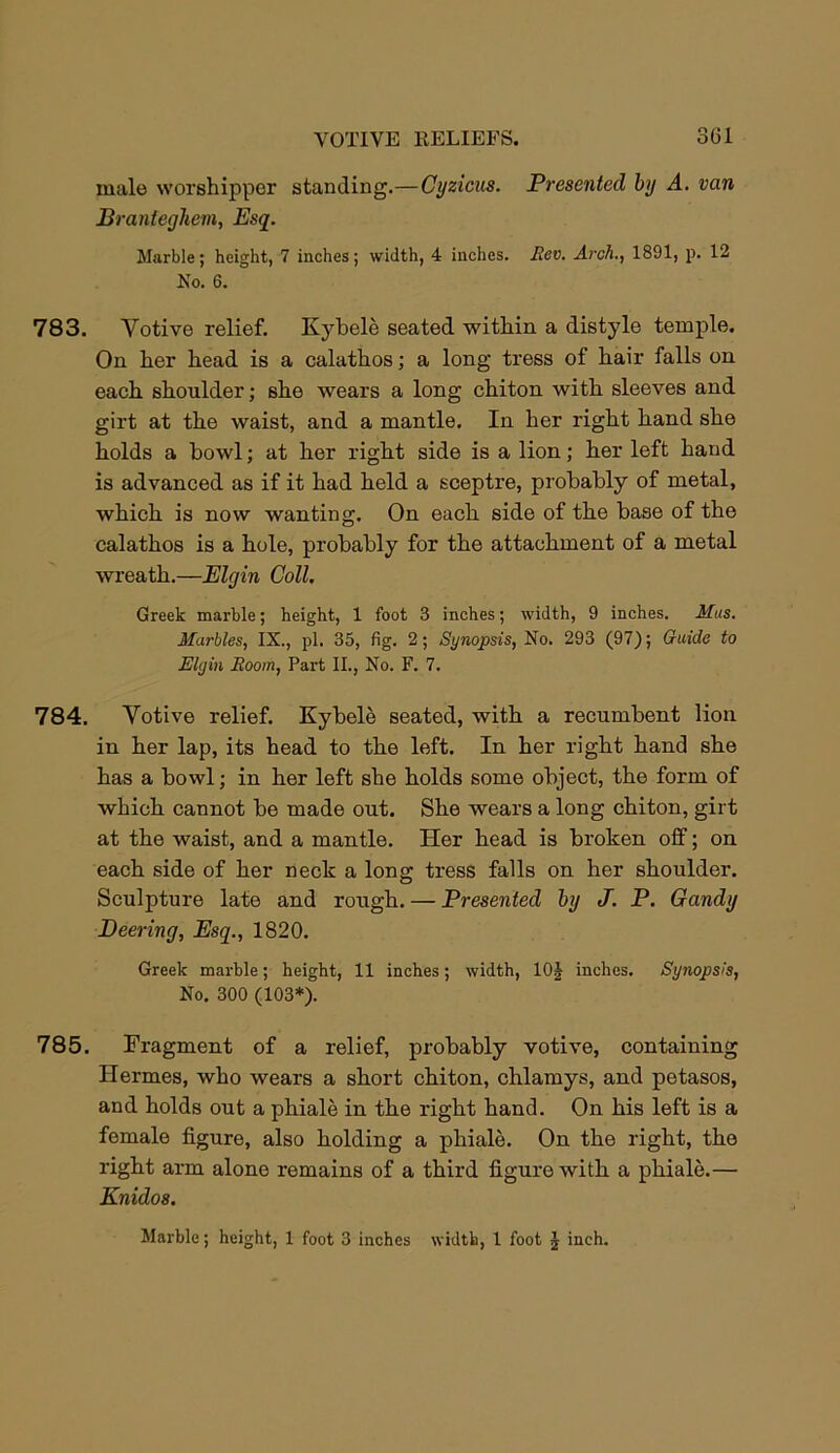 male worshipper standing.—Cyzicus. Presented by A. van Branleghem, Esq. Marble; height, 7 inches; width, 4 inches. Rev. Arch., 1891, p. 12 No. 6. 783. Yotive relief. Kybele seated within a distyle temple. On her head is a calathos; a long tress of hair falls on each shoulder; she wears a long chiton with sleeves and girt at the waist, and a mantle. In her right hand she holds a howl; at her right side is a lion; her left hand is advanced as if it had held a sceptre, probably of metal, which is now wanting. On each side of the base of the calathos is a hole, probably for the attachment of a metal wreath.—Elgin Coll. Greek marble; height, 1 foot 3 inches; width, 9 inches. Mas. Marbles, IX., pi. 35, fig. 2; Synopsis, No. 293 (97); Guide to Elgin Room, Part II., No. F. 7. 784. Yotive relief. Kybele seated, with a recumbent lion in her lap, its head to the left. In her right hand she has a bowl; in her left she holds some object, the form of which cannot be made out. She wears a long chiton, girt at the waist, and a mantle. Her head is broken off; on each side of her neck a long tress falls on her shoulder. Sculpture late and rough. — Presented by J. P. Gandy Beering, Esq., 1820. Greek marble; height, 11 inches; width, 10J inches. Synopsis, No. 300 (103*). 785. Fragment of a relief, probably votive, containing Hermes, who wears a short chiton, chlamys, and petasos, and holds out a phiale in the right hand. On his left is a female figure, also holding a phiale. On the right, the right arm alone remains of a third figure with a phiale.— Knidos. Marble; height, 1 foot 3 inches width, 1 foot J inch.