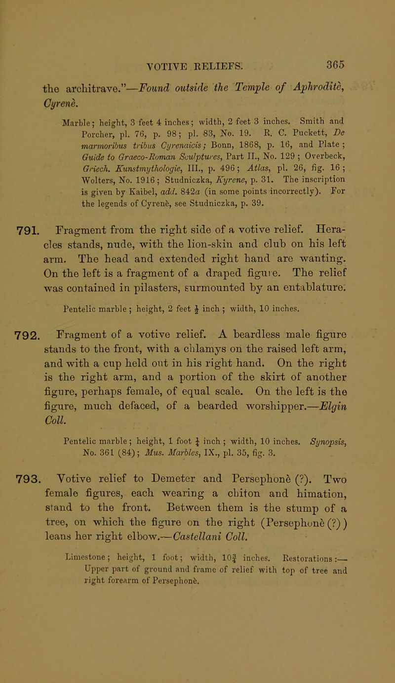 the architrave.”—Found outside the Temple of Aphrodite, Gyrene. Marble; height, 3 feet 4 inches; width, 2 feet 3 inches. Smith and Porcher, pi. 76, p. 98; pi. 83, No. 19. R. C. Puckett, De mcirmoribus tribus Cyrenaicis; Bonn, 1868, p. 16, and Plate; Guide to Graeco-Roman Sculptures, Part II., No. 129 ; Overbeck, Griech. Kunstmythologie, III., p. 496; Atlas, pi. 26, fig. 16 ; Wolters, No. 1916 ; Studniczka, Kyrene, p. 31. The inscription is given by Kaibel, add. 842a (in some points incorrectly). For the legends of Cyrenb, see Studniczka, p. 39. 791. Fragment from the right side of a votive relief. Hera- cles stands, nude, with the lion-skin and club on his left arm. The head and extended right hand are wanting. On the left is a fragment of a draped figure. The relief was contained in pilasters, surmounted by an entablature. Pentelic marble ; height, 2 feet J inch ; width, 10 inches. 792. Fragment of a votive relief. A beardless male figure stands to the front, with a chlamys on the raised left arm, and with a cup held out in his right hand. On the right is the right arm, and a portion of the skirt of another figure, perhaps female, of equal scale. On the left is the figure, much defaced, of a bearded worshipper.—Elgin Coll. Pentelic marble; height, 1 foot £ inch ; width, 10 inches. Synopsis, No. 361 (84); Mus. Marbles, IX., pi. 35, fig. 3. 793. Yotive relief to Demeter and Persephone (?). Two female figures, each wearing a chiton and himation, stand to the front. Between them is the stump of a tree, on which the figure on the right (Persephone (?) ) leans her right elbow.— Castellani Coll. Limestone; height, 1 foot; width, lOf inches. Restorations:— Upper part of ground and frame of relief with top of tree and right forearm of Persephonfe.