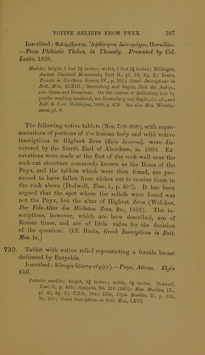 Inscribed : 4>iAd/A/3poTos, ' KeftOovyros Aeu/o/xdyou, TloaetSCovi. —From Phthiotic Thebes, in Thessaly. Presented by Col. Leake, 1839. Marble; height, 1 foot inches; width, 1 foot 2J inches ; Millingen, Ancient Unedited Monuments, Part II., pi. 16, fig. 2; Leake, Travels in Northern Greece, IV., p. 361 ; Greek Inscriptions in Brit. Mus., CLXIII.; Uaremberg and Saglio, Diet, des Antiqs., s.vv. Coma and Donarium. On the custom of dedicating hair by youths reaching manhood, see Daremberg and Saglio, he. cit., and Bull, de Carr. Helle'nique, 1888, p. 479. See also Mus. Wursley- anum, pi. 9. The following votive tablets (Nos. 799-808), with repre- sentations of portions of t'ie human body and with votive inscriptions to Highest Zeus (Zeus ut/aoros), were dis- covered by the fourth Earl of Aberdeen, in 1803. Ex cavations were made at the foot of the rock-wall near the rock-cut structure commonly known as the Beraa of the Pnyx, and the tablets which were then found, are pre- sumed to have fallen from niches cut to receive them in the rock above (Dodwell, Tour, i., p. 403). It has been argued that the spot where the reliefs were found was not the Pnyx, but the altar of Highest Zens (Welcker, Per Fels-Altar des Eochsten Zeus, &c., 1852). The in- scriptions, however, which are here described, are of Roman times, and are of little value for the decision of the cpiestion. (Cf. Hicks, Greek Inscriptions in Brit. Mus. lx.) 733. Tablet with votive relief representing a female breast dedicated by Eutychis. Inscribed : Eu : Evrvxis v<JjUtto> EXrj(v).—Pnyx, Athens. Elgin Coll