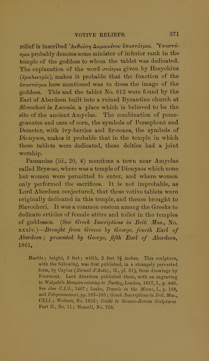 relief is inscribed 'AvOovcrq Aapaivirov viroardTpLa. 'YirocrTa- rpia probably denotes some minister of inferior rank in the temple of the goddess to whom the tablet was dedicated. The explanation of the word orai-pia. given by Hesychius (e/A7rXe/cT/)ia), makes it probable that the function of the {nroerrarpea here mentioned was to dress the image of the goddess. This and the tablet No. 812 were fuund by the Earl of Aberdeen built into a ruined Byzantine church at Slavochori in Laconia, a place which is believed to be the site of the ancient Amyclae. The combination of pome- granates and ears of corn, the symbols of Persephone and Demeter, with ivy-berries and fir-cones, the symbols of Dionysos, makes it probable that in the temple in which these tablets were dedicated, these deities had a joint worship. Pausanias (iii., 20, 4) mentions a town near Amyclae called Bryseae, where was a temple of Dionysos which none but women were permitted to enter, and where women only performed the sacrifices. It is not improbable, as Lord Aberdeen conjectured, that these votive tablets were originally dedicated in this temple, and thence brought to Slavochori. It was a common custom among the Greeks to dedicate articles of female attire and toilet in the temples of goddesses. (See Greek Inscriptions in Brit. Mus., No. xxxiv.)—Brought from Greece by George, fourth Earl of Aberdeen; presented by George, fifth Earl of Aberdeen, 1861. Marble; height, 3 feet; width, 2 feet 9J inches. This sculpture, with the following, was first published, in a strangely perverted form, by Caylus (Recueil d’Antig., II., pi. 51), from drawings by Fourmont. Lord Aberdeen published them, with an engraving in Walpole’s Memoirs relating to Turkey, London, 1817,1., p. 446. See also C.I.G., 1467 ; Leake, Travels in the Morea, I., p. 188, and Peloponnesiaca, pp. 163-165 ; Greek Inscriptions in Brit. Mus., tlXLI.; Wolters, No. 1852; Guide to Graeco-Roman Sculptures Part II., No. 11; Mansell, No. 728.