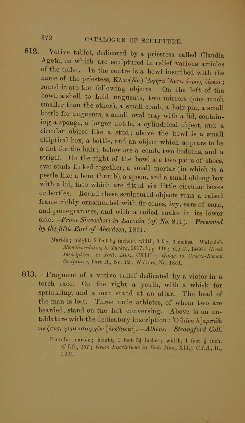 812. Votive tablet, dedicated by a priestess called Claudia Ageta, on which are sculptured in relief various articles of the toilet. In the centre is a bowl inscribed with the name of the priestess, KAan(St'a) ’Ayrjra 'AvTardrpov, iipeca ; round it are the following objects :—On the left of the bowl, a shell to hold unguents, two mirrors (one much smaller than the other), a small comb, a hair-pin, a small bottle for unguents, a small oval tray with a lid, contain- ing a sponge, a larger bottle, a cylindrical object, and a ciicular object like a stud; above the bowl is a small elliptical box, a bottle, and an object which appears to be a net for the hair; below are a comb, two bodkins, and a strigil. On the right of the bowl are two pairs of shoes, two studs linked together, a small mortar (in which is a pestle like a bent thumb), a spoon, and a small oblong box with a lid, into which are fitted six little circular boxes or bottles. Round these sculptured objects runs a raised frame richly ornamented with fir-cones, ivy, ears of corn, and pomegianates, and with a coiled snake in its lower side.—From Slavochori in Laconia (cf. No. 811). Presented by the fifth Earl of Aberdeen, 1861. Marble ; height, 2 feet 3J inches ; width, 3 feet 6 inches. Walpole’s Memoirs relating to Turkey, 1817,1., p. 446 ; G.I.G., 1466 ; Greek Inscriptions in Brit. Mus., CXLII.; Guide to Graeco-Roman Sculptures, Part II., No. 12 ; Wolters, No. 1851. 813. Fragment of a votive relief dedicated by a victor in a torch race. On the right a youth, with a whisk for sprinkling, and a man stand at an altar. The head of the man is lost. Three nude athletes, of whom two are bearded, stand on the left conversing. Above is an en- tablatuie with the dedicatory inscription : O Seiva A.ja^i7rdSi viKrjcras, yvp.vacnapx<ov [aviOrjKev].—Athens. Strangford Coll. Pentelic marble; height, 1 foot 5£ inches; width, 1 foot i inch. C.I.G., 257 ; Greek Inscriptions in Brit. Mus., XU.; C./.A., II., 1221.