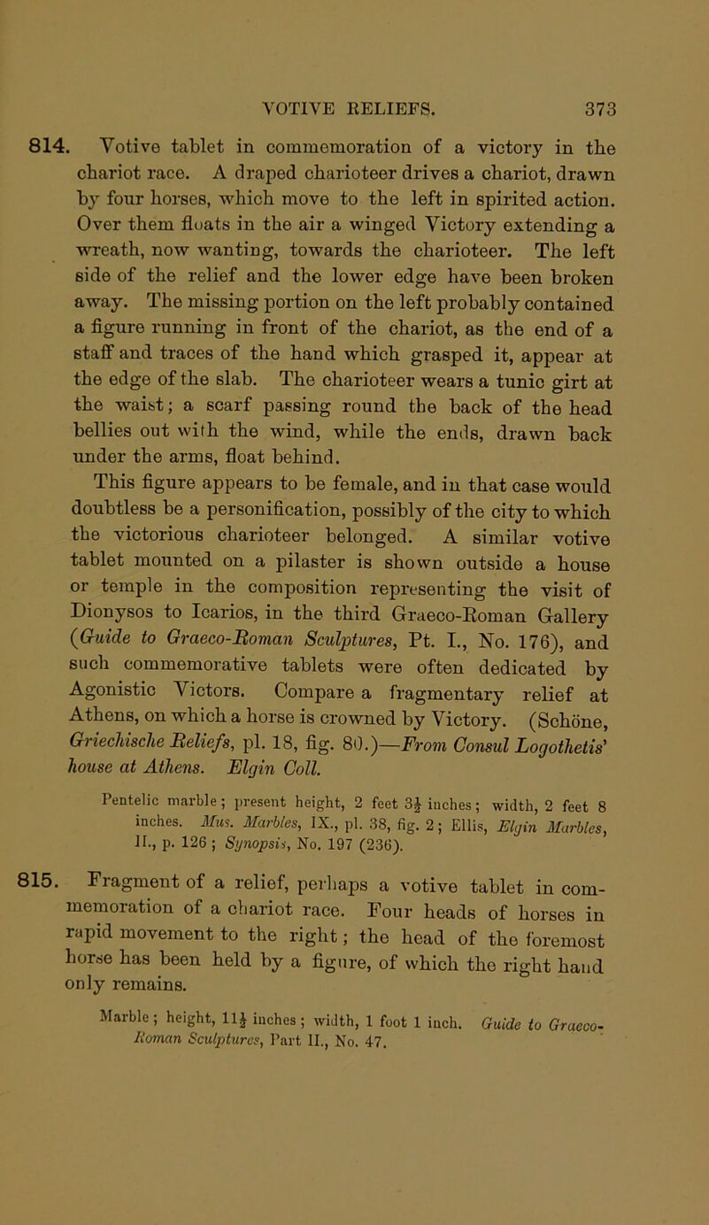 814. Votive tablet in commemoration of a victory in the chariot race. A draped charioteer drives a chariot, drawn by four horses, which move to the left in spirited action. Over them floats in the air a winged Victory extending a wreath, now wanting, towards the charioteer. The left side of the relief and the lower edge have been broken away. The missing portion on the left probably contained a figure running in front of the chariot, as the end of a staff and traces of the hand which grasped it, appear at the edge of the slab. The charioteer wears a tunic girt at the waist; a scarf passing round the back of the head bellies out with the wind, while the ends, drawn back under the arms, float behind. This figure appears to be female, and in that case would doubtless be a personification, possibly of the city to which the victorious charioteer belonged. A similar votive tablet mounted on a pilaster is shown outside a house or temple in the composition representing the visit of Dionysos to Icarios, in the third Graeco-Roman Gallery (Guide to Graeco-Roman Sculptures, Pt. I., No. 176), and such commemorative tablets were often dedicated by Agonistic Victors. Compare a fragmentary relief at Athens, on which a horse is crowned by Victory. (Schone, Griechische Reliefs, pi. 18, fig. 80.)—From Consul Logothetis' house at Athens. Elgin Coll. Pentelic marble ; present height, 2 feet 3£ inches; width, 2 feet 8 inches. Mus. Marbles, IX., pi. 38, fig. 2; Ellis, Elgin Marbles, II., p. 126 ; Sgnopsii, No. 197 (236). 815. Fragment of a relief, perhaps a votive tablet in com- memoration of a chariot race. Four heads of horses in rapid movement to the right; the head of the foremost horse has been held by a figure, of which the right hand only remains. Marble; height, 11J inches; width, 1 foot 1 inch. Guide to Graeco- Roman Sculptures, Part II., No. 47.