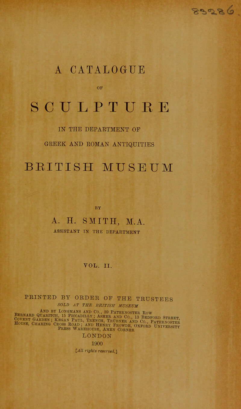 A CATALOGUE OF SCULPTURE IN THE DEPAKTMENT OF GREEK AND ROMAN ANTIQUITIES BEITISH MUSEUM BY A. H. SMITH, M.A. ASSISTANT IN THE DEPARTMENT VOL. II. FEINTED BY ORDER OF THE TRUSTEES SOLD AT THE BRITISH MUSEUM And by Longmans and Co., 39 Paternoster Row Bernard Qdaritoh, 16 Piccadilly ; Asher and Co 13 Bedford strff'p ' KKOAN PAUL, TRENCH, TrObNER Vd CO “SernSr House, Charing Cross Road ; and Henry Frowde, Oxford University Press Warehouse, Amen Corner LONDON 1900 [All rights reserved.]