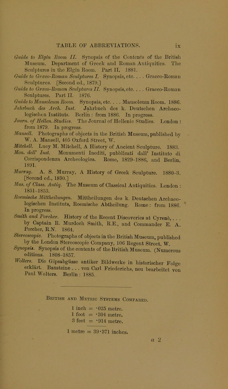 Guide to Elgin Boom II. Synopsis of the Contenfs of the British JIusenm. Department of Greek ami Roman Antiquities. The Sculptures in the Elgin Room. Part II. 1881. Guide to Grceeo-Boman Sculptures I. Synopsis, etc. . . . Graeco-Roman Sculptures. [Second ed., 1871).] Guide to Graco-Roman Sculptures II. Synopsis,etc. . . . Graeco-Roman Sculptures. Part II. 1876. Guideto Mausoleum Room. Synopsis, etc. . . . Mausoleum Room. 1886. Jahrhuch des Arch. Inst. Jahrbuch des k. Deutschen Archaeo- logischen Institute. Berlin : from 1886. In progress. Journ. of Hellen. Studies. The Journal of Hellenic Studies. London : from 1879. In progress. Mansell. Photographs of objects in the British Museum, published by W. A. Mansell, 405 Oxford Street, W. Mitchell. Lucy M. Mitchell, A History of Ancient Sculpture. 1888. iVfon. delV Inst. Monument! Inediti, pubblicati dall’ Institute di Corrispondenza Archeologica. Rome, 1829-1886, and Berlin, 1891. Mui-ray. A. S. Murray, A History of Greek Sculpture. 1880-.8. [Second ed., 1890.] Mus. of Class. Antiq. The Museum of Classical Antiquities. London : 1851-18.53. Roemische Mittheilungen. Mittheilungen des k. Deutschen Archaeo- logischen Instituts, Roemische Abtheilung. Rome: from 1886. In progress. Smith and Porcher. History of the Recent Discoveries at Cyrenb, by Captain R. Murdoch Smith, R.E., and Commander E. A. Porcher, R.N. 1864. Stereoscopic. Photographs of objects in the British Museum, published by the London Stereoscopic Company, 106 Regent Street, W. Synopsis. Synopsis of the contents of the British Museum. (Numerous editions. 1808-1857. Wolters. Die Gipsabgiisse antiker Bildwerke in historischer Folge erklart. Bausteine . .. von Carl Friederichs, neu bearbeitet von Paul Wolters. Berlin : 1885. British and Metric Systems Compared. 1 inch = '025 metre. 1 foot = *304 metre. 3 feet = *914 metre. 1 metre = 39-.371 inches.