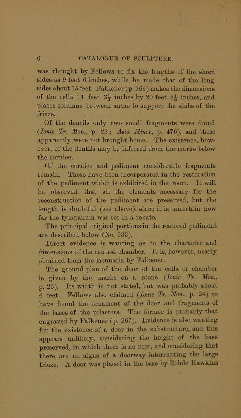 was thought by Fellows to fix the lengths of the short sides as 9 feet 6 inches, while he made that of the long sides about 15 feet. Falkener (p. 266) makes the dimensions of the cella 11 feet 3^ inches by 20 feet inches, and places columns between antae to support the slabs of the frieze. Of the dentils only two small fragments were found {Ionic Tr. Mon., p. 22; Asia Minor, p. 476), and these apparently were not brought home. The existence, how- ever, of the dentils may be inferred from the marks below the cornice. Of the cornice and pediment considerable fragments remain. These have been incorporated in the restoration of the pediment which is exhibited in the room. It will be observed that all the elements necessary for the reconstruction of the pediment are preserved, but the length is doubtful (see above), since it is uncertain how far the tympanum was set in a rebate. The principal original portions in the restored pediment are described below (No. 933). Direct evidence is wanting as to the character and dimensions of the central chamber. It is, however, nearly obtained fi-om the lacunaria by Falkener. The ground plan of the door of the cella or chamber is given by the marks on a stone (Ionic Tr. Mon,, p. 23). Its width is not stated, but was probably about 4 feet. Fellows also claimed (Ionic Tr. Mon., p. 24) to have found the ornament of the door and fragments of the bases of the pilasters. The former is probably that engraved by Falkener (p. 267). Evidence is also wanting for the existence of a door in the substructure, and this appears unlikely, considering the height of the base preserved, in which there is no door, and considering that there are no signs of a doorway interrupting the large frieze. A door was placed in the base by Kohde Hawkins