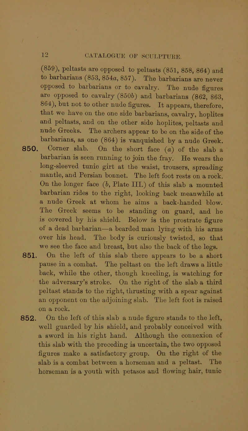 (859), peltasts are opposed to peltasts (851, 858, 864) and to barbarians (853, 854a, 857). The barbarians are never opposed to barbarians or to cavalry. The nude figures are opposed to cavalry (8505) and barbarians (862, 863, 864), but not to other nude figures. It appears, therefore, that we have on the one side barbarians, cavalry, hoplites and peltasts, and on the other side hoplites, peltasts and nude Greeks. The archers appear to be on the side of the barbarians, as one (864) is vanquished by a nude Greek. 850. Corner slab. On the short face (a) of the slab a barbarian is seen running to join the fray. He wears the long-sleeved tunic girt at the waist, trousers, spreading mantle, and Persian bonnet. The left foot rests on a rock. On the longer face (b, Plate III.) of this slab a mounted barbarian rides to the right, looking back meanwhile at a nude Greek at whom he aims a back-handed blow. The Greek seems to be standing on guard, and he is covered by his shield. Below is the prostrate figure of a dead barbarian—a bearded man lying with his arms over his head. The body is curiously twisted, so that we see the face and breast, but also the back of the legs. 851. On the left of this slab there appears to be a short pause in a combat. The peltast on the left draws a little back, while the other, though kneeling, is watching for the adversary’s stroke. On the right of the slab a third peltast stands to the right, thrusting with a spear against an opponent on the adjoining slab. The left foot is raised on a rock. 852. On the left of this slab a nude figure stands to the left, well guarded by his shield, and probably conceived with a sword in his right hand. Although the connexion of this slab with the preceding is uncertain, the two opposed figures make a satisfactory group. On the right of the slab is a combat between a horseman and a peltast. The horseman is a youth with pctasos and flowing hair, tunic