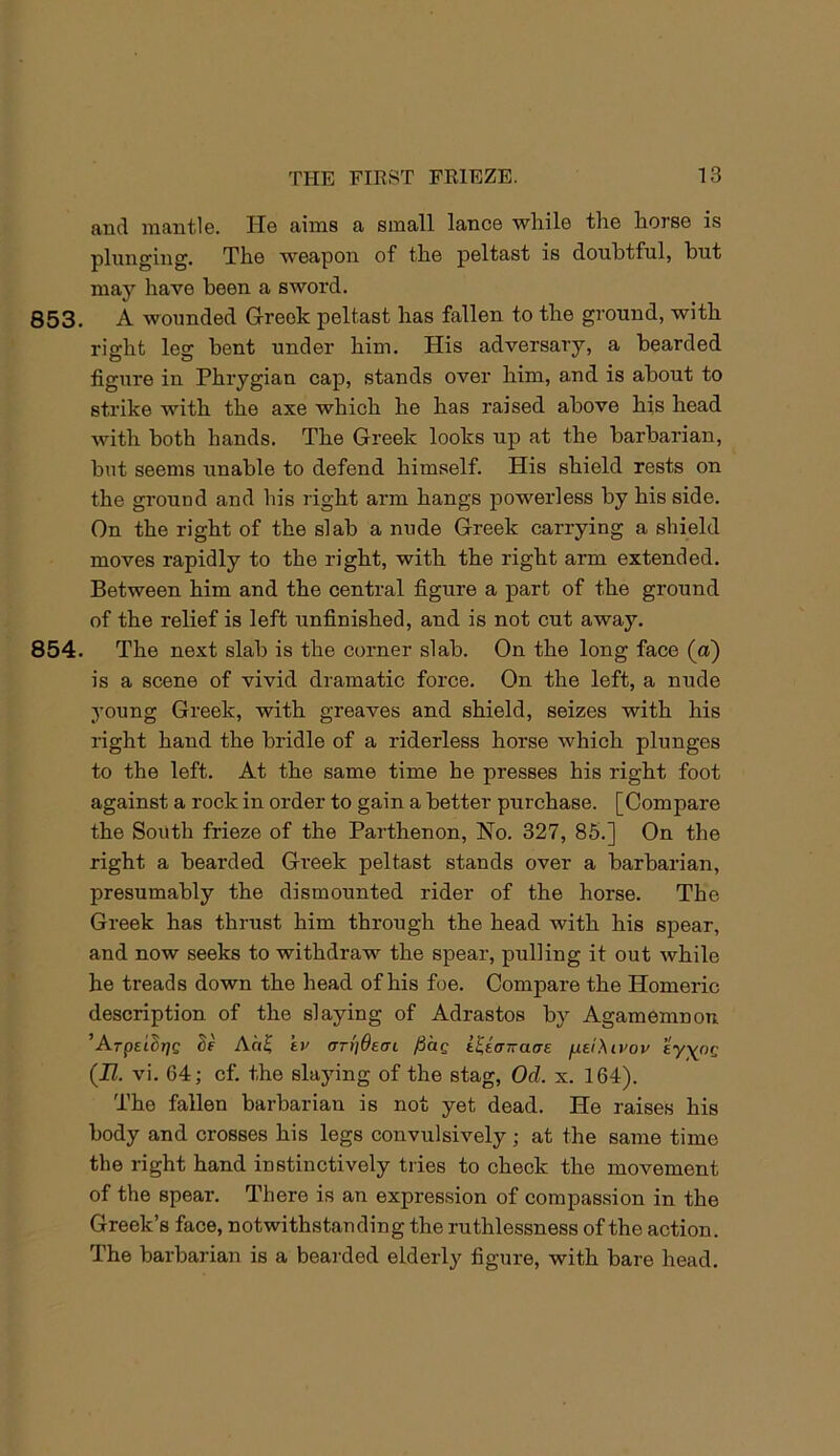 and mantle. He aims a small lance while the horse is plunging. The weapon of the peltast is douhtful, hut may have been a sword. 853. A wounded Greek peltast has fallen to the ground, with right leg bent under him. His adversary, a bearded figure in Phrygian cap, stands over him, and is about to strike with the axe which he has raised above his head with both hands. The Greek looks up at the barbarian, but seems unable to defend himself. His shield rests on the ground and his right arm hangs powerless by his side. On the right of the slab a nude Greek carrying a shield moves rapidly to the right, with the right arm extended. Between him and the central figure a part of the ground of the relief is left unfinished, and is not cut away. 854. The next slab is the corner slab. On the long face (a) is a scene of vivid dramatic force. On the left, a nude young Greek, with greaves and shield, seizes with his right hand the bridle of a riderless horse which plunges to the left. At the same time he presses his right foot against a rock in order to gain a better purchase. [Compare the South frieze of the Parthenon, No. 327, 85.] On the right a bearded Greek peltast stands over a barbarian, presumably the dismounted rider of the horse. The Greek has thrust him through the head with his spear, and now seeks to withdraw the spear, pulling it out while he treads down the head of his foe. Compare the Homeric description of the slaying of Adrastos by Agamemnon ’Arpet^r/C Ad^ kv ar^Oeai /5ag t^anaae fxeiXivov eyyoQ (II. vi. 64; cf. the slaying of the stag, Od. x. 164). The fallen barbarian is not yet dead. He raises his body and crosses his legs convulsively; at the same time the right hand instinctively tries to check the movement of the spear. There is an expression of compassion in the Greek’s face, notwithstanding the ruthlessness of the action. The barbarian is a bearded elderly figure, with bare head.