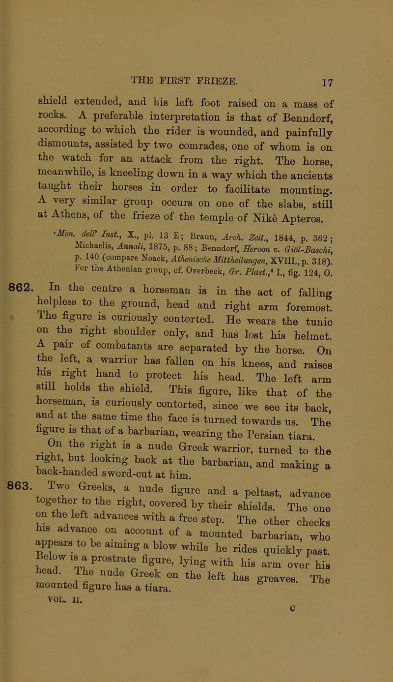 shield extended, and his left foot raised on a mass of rocks. A preferable interpretation is that of Benndorf, according to which the rider is wounded, and painfully dismounts, assisted by two comrades, one of whom is on the watch for an attack from the right. The horse, meanwhile, is kneeling down in a way which the ancients taught their horses in order to facilitate mounting. A very similar group occurs on one of the slabs, still at Athens, of the frieze of the temple of Nike Apteros. 862. 863. 'Mm. delV Imt, X., pi. 13 E; Braun, Arch. Zeit., 1844, p. 362 ; llichaelis, Annah, 1875, p. 88; Benndorf, Herom v. GiOl-Baschi, p. 140 (compare Noack, Athenische Mittheilungen,XVlll.,p. 318). For the Athenian group, ef. Overbeck, Gr. Blast.* I,, fig. 124, 0. In the centre a horseman is in the act of falling helpless to the ground, head and right arm foremost. The figure is curiously contorted. He wears the tunic on the right shoulder only, and has lost his helmet. A pair of combatants are separated by the horse. On the left, a warrior has fallen on his knees, and raises his right hand to protect his head. The left arm still holds the shield. This figure, like that of the horseman, is curiously contorted, since we see its back, and at the same time the face is turned towards us. The g^-e IS that of a barbarian, wearing the Persian tiara. • 1,? ^ ^ ^ Grreek warrior, turned to the right, but looking back at the barbarian, and making a back-handed sword-cut at him. Two Greeks, a nude figure and a peltast, advance together to the right, covered by their shields. The one on the left advances with a free step. The other checks his advance on account of a mounted barbarian, who appears to be aiming a blow while he rides quickly past. Below IS a prostrate figure, lying with his arm over his head. Ihe nude Greek on the left has greaves. The mounted figure has a tiara. VOL. u. c