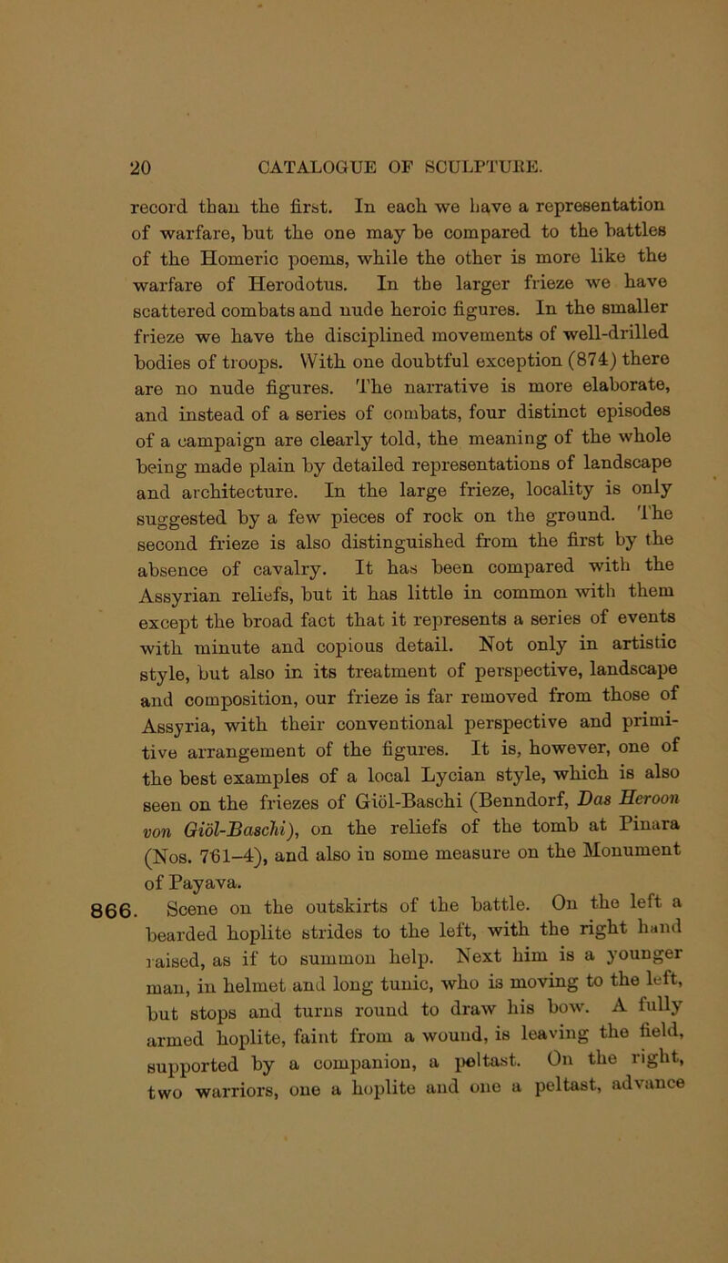 record than tlie first. In eacli we have a representation of warfare, but the one may be compared to the battles of the Homeric poems, while the other is more like the warfare of Herodotus. In the larger frieze we have scattered combats and nude heroic figures. In the smaller frieze we have the disciplined movements of well-drilled bodies of troops. With one doubtful exception (874) there are no nude figures. The narrative is more elaborate, and instead of a series of combats, four distinct episodes of a campaign are clearly told, the meaning of the whole being made plain by detailed representations of landscape and architecture. In the large frieze, locality is only suggested by a few pieces of rook on the ground. 'I’he second frieze is also distinguished from the first by the absence of cavalry. It has been compared with the Assyrian reliefs, but it has little in common with them except the broad fact that it represents a series of events with minute and copious detail. Not only in artistic style, but also in its treatment of perspective, landscape and composition, our frieze is far removed from those of Assyria, with their conventional perspective and primi- tive arrangement of the figures. It is, however, one of the best examples of a local Lycian style, which is also seen on the friezes of Giol-Baschi (Benndorf, Das Heroon von Giol-Baschi), on the reliefs of the tomb at Pinara (Nos. 7fil-4), and also in some measure on the Monument of Payava. 866. Scene on the outskirts of the battle. On the left a bearded hoplite strides to the left, with the right hand raised, as if to summon help. Next him is a younger man, in helmet and long tunic, who is moving to the left, but stops and turns round to draw his bow. A fully armed hoplite, faint from a wound, is leaving the field, supported by a companion, a jieltast. On the right, two warriors, one a hoplite and one a peltast, advance