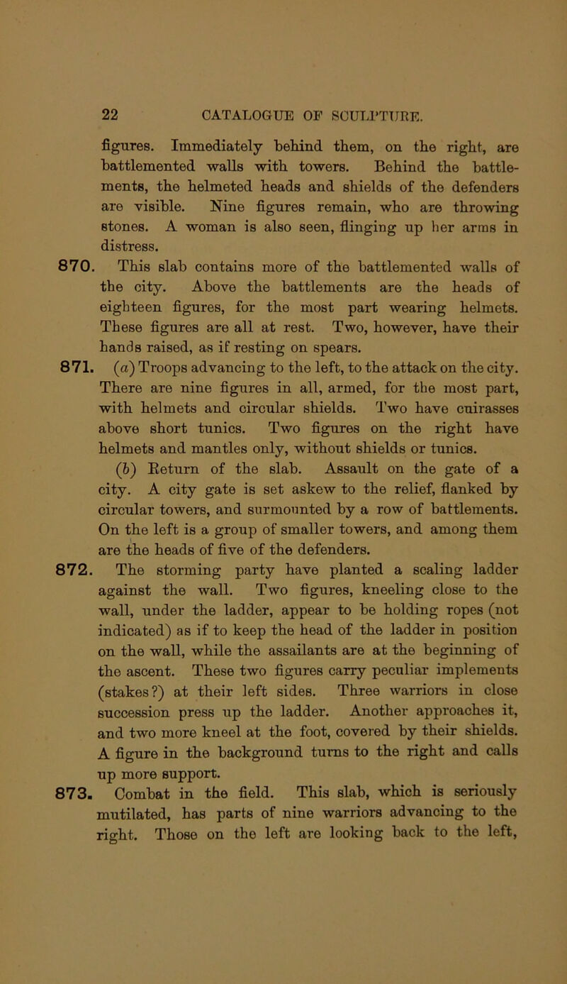 figures. Immediately beliind them, on the right, are battlemented walls with towers. Behind the battle- ments, the helmeted heads and shields of the defenders are visible. Nine figures remain, who are throwing stones. A woman is also seen, flinging up her arms in distress. 870. This slab contains more of the battlemented walls of the city. Above the battlements are the heads of eighteen figures, for the most part wearing helmets. These figures are all at rest. Two, however, have their hands raised, as if resting on spears. 871. (a) Troops advancing to the left, to the attack on the city. There are nine figures in all, armed, for the most part, with helmets and circular shields. Two have cuirasses above short tunics. Two figures on the right have helmets and mantles only, without shields or tunics. (b) Keturn of the slab. Assault on the gate of a city. A city gate is set askew to the relief, flanked by circular towers, and surmounted by a row of battlements. On the left is a group of smaller towers, and among them are the heads of five of the defenders. 872. The storming party have planted a scaling ladder against the wall. Two figures, kneeling close to the wall, under the ladder, appear to be holding ropes (not indicated) as if to keep the head of the ladder in position on the wall, while the assailants are at the beginning of the ascent. These two figures carry peculiar implements (stakes?) at their left sides. Three warriors in close succession press up the ladder. Another approaches it, and two more kneel at the foot, covered by their shields. A figure in the background turns to the right and calls up more support. 873. Combat in the field. This slab, which is seriously mutilated, has parts of nine warriors advancing to the right. Those on the left are looking back to the left.