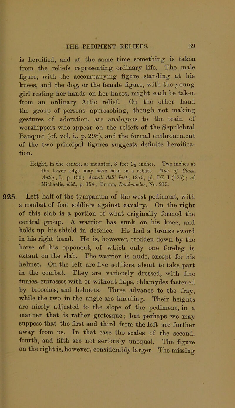 is heroified, and at the same time something is taken from the reliefs representing ordinary life. The male figure, with the accompanying figure standing at his knees, and the dog, or the female figure, with the young girl resting her hands on her knees, might each he taken from an ordinary Attic relief. On the other hand the group of persons approaching, though not making gestures of adoration, are analogous to the train of worshippers who appear on the reliefs of the Sepulchral Banquet (cf. vol. i., p. 298), and the formal enthronement of the two principal figures suggests definite heroifica- tion. Height, in the centre, as mounted, 3 feet 1^ inches. Two inches at the lower edge may have been in a rebate. Mus. of Class. Antiq., I., p. 150 ; Annali dell’ Inst., 1875, pi. DE. I (125); cf. Michaelis, ibid., p. 154; Brunn, Denkmaeler, No. 219. 925. Left half of the tympanum of the west pediment, with a combat of foot soldiers against cavalry. On the right of this slab is a portion of what originally formed the central group. A warrior has sunk on his knee, and holds up his shield in defence. He had a bronze sword in his right hand. He is, however, trodden down by the horse of his opponent, of which only one foreleg is extant on the slab. The warrior is nude, except for his helmet. On the left are five soldiers, about to take part in the combat. They are variously dressed, with fine tunics, cuirasses with or without flaps, chlamydes fastened by brooches, and helmets. Three advance to the fray, while the two in the angle are kneeling. Their heights are nicely adjusted to the slope of the pediment, in a manner that is rather grotesque; hut perhaps we may suppose that the first and third from the left are further away from us. In that case the scales of the second, fourth, and fifth are not seriously unequal. The figure on the right is, however, considerably larger. The missing