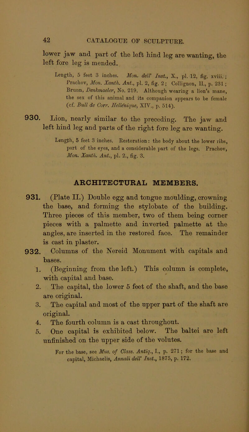 lower jaw and part of the left hind leg are wanting, the left fore leg is mended. Length, 5 feet 3 inches. Mon. delf Inst., X., pi. 12, fig. xviii.; Prachov, Mon. Xanth. Ant, pi. 2, fig. 2; Collignon, II., p. 231; Brunn, Denkmaeler, No. 219. Although wearing a lion’s mane, the sex of this animal and its companion appears to be female (cf. Bull de Corr. Helldnique, XIV., p. 514). 930. Lion, nearly similar to the preceding. The jaw and left hind leg and parts of the right fore leg are wanting. Lengtii, 5 feet 3 inches. Restoration: the body about the lower ribs, p.nrt of the eyes, and a considerable part of the legs. Prachov, Mon. Xanth. Ant, pi. 2., fig. 3. ARCHITECTURAL MEMBERS. 931. (Plate II.) Double egg and tongue moulding, crowning the base, and forming the stylobate of the building. Three pieces of this member, two of them being corner pieces with a palmette and inverted palmette at the angles, are inserted in the restored face. The remainder is cast in plaster. 932. Columns of the Nereid Monument with capitals and bases. 1. (Beginning from the left.) This column is complete, with capital and base. 2. The capital, the lower 5 feet of the shaft, and the base are original. 3. The capital and most of the upper part of the shaft are original. 4. The fourth column is a cast throughout. 5. One capital is exhibited below. The baltei are left unfinished on the upper side of the volutes. For the base, see Mus. of Class. Antiq., I., p. 271; for the base and capital, Michaelis, Annali dell’ Inst., 1875, p. 172.