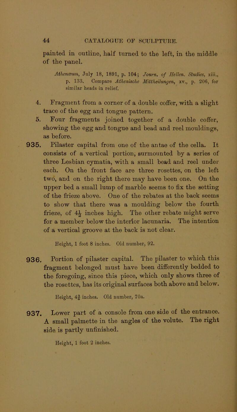 painted in outline, half turned to the left, in the middle of the panel. Athenwim, July 18, 1891, p. 104; Joum. of Ilellen. Studies, xiii., p. 133. Compare Athenische Mittheilungen, xv., p. 206, for similar heads in relief. 4. Fragment from a corner of a double coffer, with a slight trace of the egg and tongue pattern. 6. Four fragments joined together of a double coffer, showing the egg and tongue and bead and reel mouldings, as before. 935. Pilaster capital from one of the antae of the cella. It consists of a vertical portion, surmounted by a series of three Lesbian cymatia, with a small bead and reel under each. On the front face are three rosettes, on the left two, and on the right there may have been one. On the upper bed a small lump of marble seems to fix the sotting of the Meze above. One of the rebates at the back seems to show that there was a moulding below the fourth frieze, of 4^ inches high. The other rebate might serve for a member below the interior lacunaria. The intention of a vertical groove at the back is not clear. Height, 1 foot 8 inches. Old number, 92. 936. Portion of pilaster capital. The pilaster to which this fragment belonged must have been differently bedded to the foregoing, since this piece, which only shows three of the rosettes, has its original surfaces both above and below. Height, 4f inches. Old number, 70a. 937. Lower part of a console from one side of the entrance. A small palmette in the angles of the volute. The right side is partly unfinished. Height, 1 foot 2 inches.