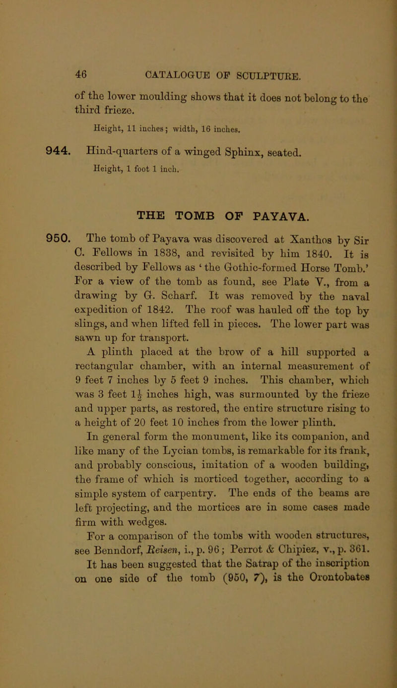 of the lower moulding shows that it does not belong to the third frieze. Height, 11 inches; width, 16 inches. 944. Hind-quarters of a winged Sphinx, seated. Height, 1 foot 1 inch. THE TOMB OP PAYAVA. 950. The tomb of Payava was discovered at Xanthos by Sir C. Fellows in 1838, and revisited by him 1840. It is described by Fellows as ‘the Gothic-formed Horse Tomb.’ For a view of the tomb as found, see Plate V., from a drawing by G. Scharf. It was removed by the naval expedition of 1842. The roof was hauled off the top by slings, and when lifted fell in pieces. The lower part was sawn up for transport. A plinth placed at the brow of a hill supported a rectangular chamber, with an internal measurement of 9 feet 7 inches by 5 feet 9 inches. This chamber, which was 3 feet li inches high, was surmounted by the frieze and upper parts, as restored, the entire structure rising to a height of 20 feet 10 inches from the lower plinth. In general form the monument, like its companion, and like many of the Lycian tombs, is remarkable for its frank, and probably conscious, imitation of a wooden building, the frame of which is morticed together, according to a simple system of carpentry. The ends of the beams are left projecting, and the mortices are in some cases made firm with wedges. For a comparison of the tombs with wooden structures, see Benndorfi Eeisen, i., p. 96; Perrot & Chipiez, v., p. 361. It has been suggested that the Satrap of the inscription on one side of the tomb (960, 7), is the Orontobates