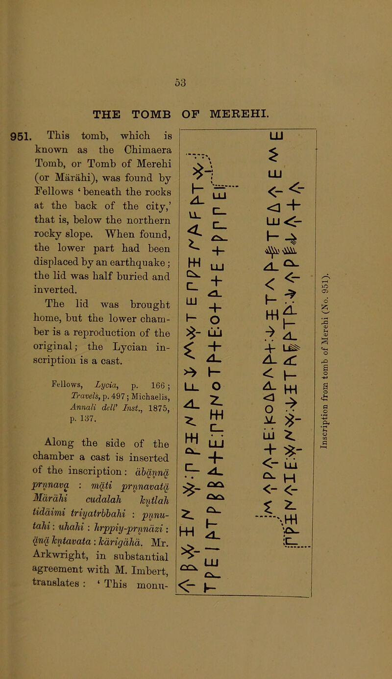 THE TOMB OF MEREHI. 951. This tomb, which is known as the Chimaera Tomb, or Tomb of Merehi (or Marahi), was found by Fellows ‘ beneath the rocks at the back of the city,’ that is, below the northern rocky slope. When found, the lower part had been displaced by an earthquake; the lid was half buried and inverted. The lid was brought home, but the lower cham- ber is a reproduction of the original; the Lycian in- scription is a cast. Fellows, Lycia, p. 166 ; Travels, p. 497; Michaelis, Annali dell’ Inst,, 1875, p. 137. Along the side of the chamber a cast is inserted of the inscription : abq,nnq prnnava : mqti prnnavatq Mdrdhi cudalah hntlah 0 iiddimi triyatrbbahi ; pnnu- tahi: uhahi : hrppiy-prnndzi : kntavata: kdrigdhd. Mr. Arkwright, in substantial agreement with M. Imbert, translates : ‘ This monn- « • « LU 1 1 LU \- A. UJ <“ u. <3 < K £!k- LU 4- W LU A. ‘ c. 4- < LJJ 1- 1— 4- O W! LLi 1 < 4- 1 A. ZL , H < 1 Ll. 0 A. A. 2- <3 W c_ u W uJ Lij + -h Cl. <- ZL h- h- w z. <- Lli ^ H <- <- 'jCl. •X- Inscription from tomb of Merehi (No. 951).