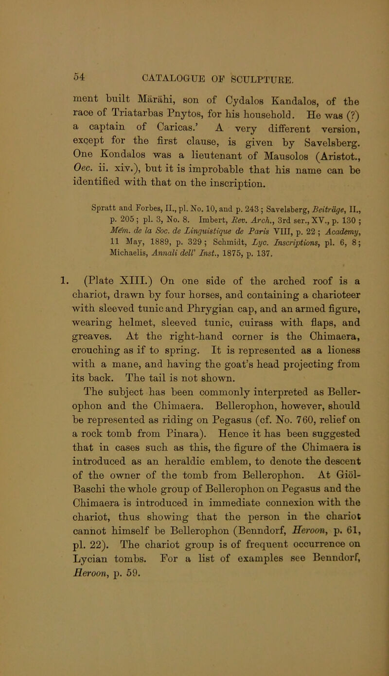 iTient built Miirahi, son of Cydalos Kandalos, of the race of Triatarbas Pnytos, for his household. He was (?) a captain of Caricas.’ A very different version, except for the first clause, is given by Savelsberg. One Kondalos was a lieutenant of Mausolos (Aristot., Oec. ii. xiv.), but it is improbable that his name can be identified with that on the inscription. Spratt and Forbes, II., pi. No. 10, and p. 243; Savelsberg, Beitrage, II., p. 205; pi. 3, No. 8. Imbert, Bev. Arch., 3rd ser., XV., p. 130 ; M^m. de la Soc. de Linguistique de Paris VIII, p. 22 ; Academy, 11 May, 1889, p. 329; Schmidt, Lyc. Inscriptions, pi. 6, 8; Michaelis, Annali dell' Inst., 1875, p. 137, 1. (Plate XIII.) On one side of the arched roof is a chariot, drawn by four horses, and containing a charioteer with sleeved tunic and Phrygian cap, and an armed figure, wearing helmet, sleeved tunic, cuirass with fiaps, and greaves. At the right-hand corner is the Chimaera, crouching as if to spring. It is represented as a lioness with a mane, and having the goat’s head projecting from its back. The tail is not shown. The subject has been commonly interpreted as Beller- ophon and the Chimaera. Bellerophon, however, should be represented as riding on Pegasus (cf. No. 760, relief on a rock tomb from Pinara). Hence it has been suggested that in cases such as this, the figure of the Chimaera is introduced as an heraldic emblem, to denote the descent of the owner of the tomb from Bellerophon. At Giol- Baschi the whole group of Bellerophon on Pegasus and the Chimaera is introduced in immediate connexion with the chariot, thus showing that the person in the chariot cannot himself be Bellerophon (Benndorf, Heroon, p. 61, pi. 22). The chariot group is of frequent occurrence on Lycian tombs. For a list of examples see Benndorf, Heroon, p. 59.