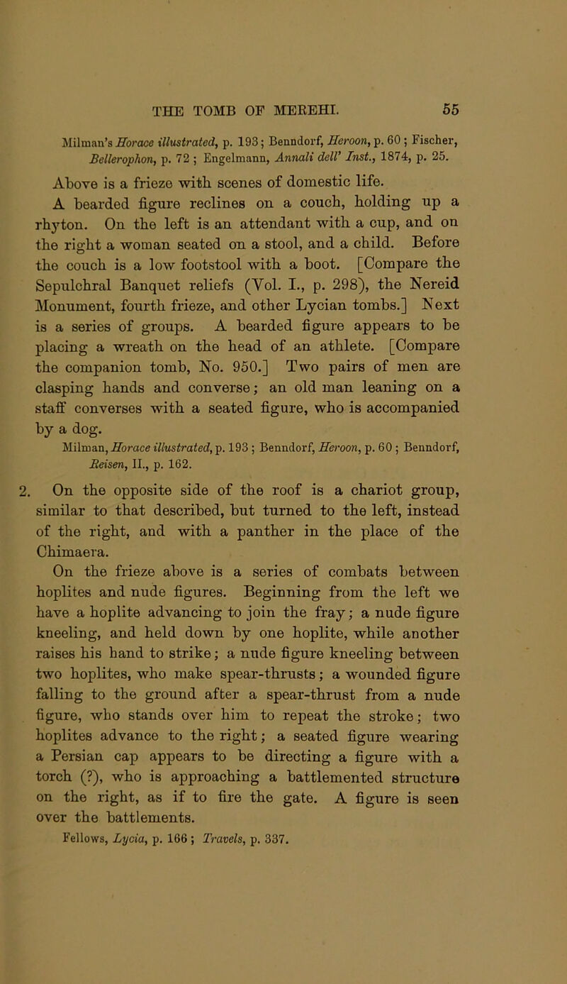 Iklilmnn’s Horace illustrated, p. 193; Benndorf, Heroon, p. 60 ; Fischer, Bellerophon, p. 72 ; Engelmann, Annali delV Inst., 1874, p. 25. Above is a frieze with scenes of domestic life. A bearded figure reclines on a coucb, bolding up a rh}'ton. On tbe left is an attendant with a cup, and on the right a woman seated on a stool, and a child. Before the couch is a low footstool with a boot, [Compare the Sepulchral Banquet reliefs (Vol. I., p. 298), the Nereid Monument, fourth frieze, and other Lycian tombs.] Next is a series of groups. A bearded figure appears to be placing a wreath on the head of an athlete. [Compare the companion tomb. No. 950.] Two pairs of men are clasping hands and converse; an old man leaning on a staff converses with a seated figure, who is accompanied by a dog. Milman, Horace illustrated, p. 193; Benndorf, Heroon, p. 60 ; Benndorf, Eeisen, II., p. 162. 2. On the opposite side of the roof is a chariot group, similar to that described, but turned to the left, instead of the right, and with a panther in the place of the Chimaera. On the frieze above is a series of combats between hoplites and nude figures. Beginning from the left we have a hoplite advancing to join the fray; a nude figure kneeling, and held down by one hoplite, while another raises his hand to strike; a nude figure kneeling between two hoplites, who make spear-thrusts; a wounded figure falling to the ground after a spear-thrust from a nude figure, who stands over him to repeat the stroke; two hoplites advance to the right; a seated figure wearing a Persian cap appears to be directing a figure with a torch (?), who is approaching a battlemented structure on the right, as if to fire the gate. A figure is seen over the battlements. Fellows, Lycia, p. 166; Travels, p, 337.