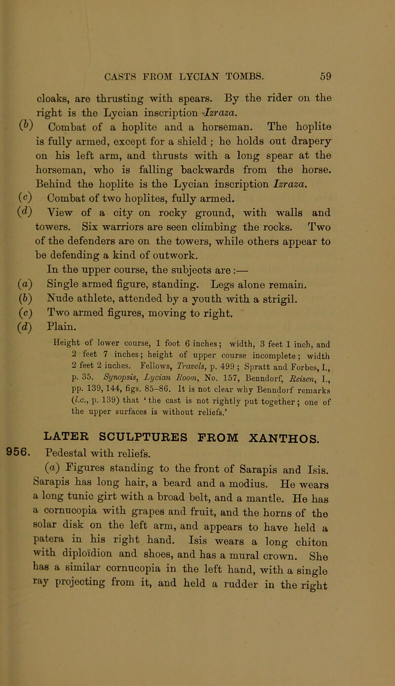 cloaks, are thrusting with spears. By the rider on the right is the Lycian inscription -Izraza. (P) Combat of a hoplite and a horseman. The hoplite is fully armed, except for a shield ; he holds out drapery on his left arm, and thrusts with a long spear at the horseman, who is falling backwards from the horse. Behind the hoplite is the Lycian inscription Izraza. (c) Combat of two hoplites, fully armed. (d) View of a city on rocky ground, with walls and towers. Six warriors are seen climbing the rocks. Two of the defenders are on the towers, while others appear to be defending a kind of outwork. In the upper course, the subjects are :— (а) Single armed figure, standing. Legs alone remain. (б) Nude athlete, attended by a youth with a strigil. (c) Two armed figures, moving to right. (d) Plain. Height of lower course, 1 foot 6 inches; width, 3 feet 1 inch, and 2 feet 7 inches; height of upper course incomplete; width 2 feet 2 inches. Fellows, Travels, p. 499 ; Spratt and Forbes, I., p. 35. Synopsis, Lycian Boom, No. 157, Benndorf, Beisen, I., pp. 139,144, figs. 85-86. It is not clear why Benndorf remarks (I.C., p. 139) that ‘ the cast is not rightly put together; one of the upper surfaces is without reliefs.’ LATER SCULPTURES PROM XANTHOS. 956. Pedestal with reliefs. (a) Figures standing to the front of Sarapis and Isis. Sarapis has long hair, a beard and a modius. He wears a long tunic girt with a broad belt, and a mantle. He has a cornucopia with grapes and fruit, and the horns of the solar disk on the left arm, and appears to have held a patera in his right hand. Isis wears a long chiton with diploi'dion and shoes, and has a mural crown. She has a similar cornucopia in the left hand, with a single ray projecting from it, and held a rudder in the right