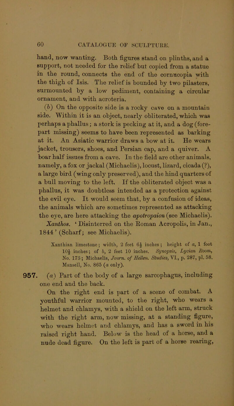 hand, now wanting. Both figures stand on plinths, and a support, not needed for the relief but copied from a statue in the round, connects the end of the cornucopia with the thigh of Isis. The relief is bounded by two pilasters, surmounted by a low pediment, containing a circular ornament, and with acroteria. (h) On the opposite side is a rocky cave on a mountain side. Within it is an object, nearly obliterated, which was perhaps a phallus; a stork is pecking at it, and a dog (fore- part missing) seems to have been represented as barking at it. An Asiatic warrior draws a bow at it. He wears jacket, trousers, shoes, and Persian cap, and a quiver. A boar half issues from a cave. In the field are other animals, namely, a fox or jackal (Michaelis), locust, lizard, cicada (?), a large bird (wing only preserved), and the hind quarters of a bull moving to the left. If the obliterated object was a phallus, it was doubtless intended as a protection against the evil eye. It would seem that, by a confusion of ideas, the animals which are sometimes represented as attacking the eye, are here attacking the apotropaion (see Michaelis). Xanthoa. ‘ Disinterred on the Eoman Acropolis, in Jan., 1844’ (Scharf; see Michaelis). Xanthian limestone; width, 2 feet inches; height of a, 1 foot lOJ inches; of b, 2 feet 10 inches. Synopsis, Lycian Room, No. 173; Michaelis, Joum. of Hellen. Studies, VI., p. 287, pi. 58. Mansell, No. 865 (a only). 957. (rt) Part of the body of a large sarcophagus, including one end and the back. On the right end is part of a scene of combat. A youthful warrior mounted, to the right, who wears a helmet and chlamys, with a shield on the left arm, struck with the right arm, now missing, at a standing figure, who wears helmet and chlamys, and has a sword in his raised right hand. Below is the head of a horse, and a nude dead figure. On the left is part of a horse rearing.