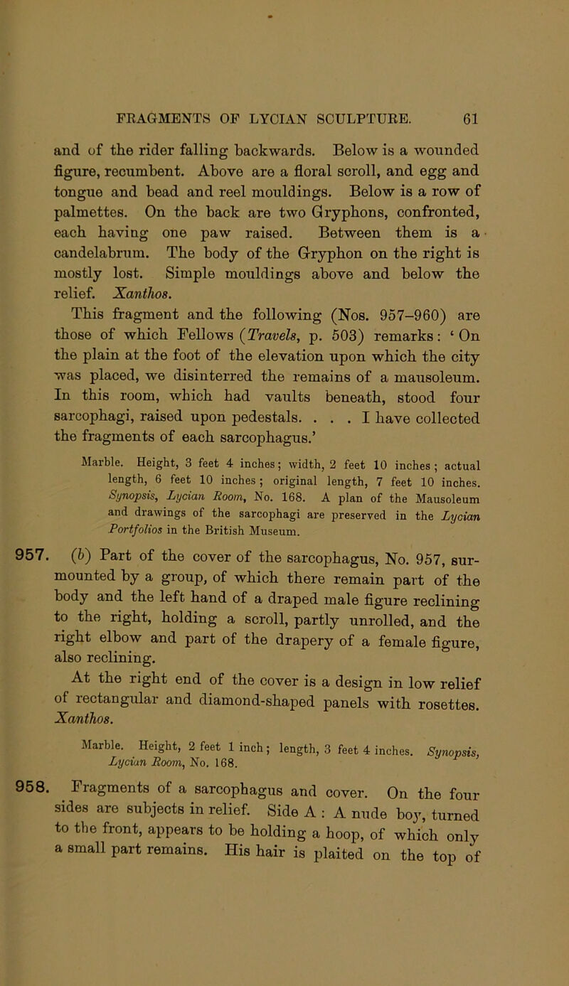and of the rider falling backwards. Below is a wounded figure, recumbent. Above are a floral scroll, and egg and tongue and bead and reel mouldings. Below is a row of palmettes. On the back are two Gryphons, confronted, each having one paw raised. Between them is a candelabrum. The body of the Gryphon on the right is mostly lost. Simple mouldings above and below the relief. Xanthos. This fragment and the following (Nos. 957-960) are those of which Fellows {Travels, p. 503) remarks; ‘ On the plain at the foot of the elevation upon which the city was placed, we disinterred the remains of a mausoleum. In this room, which had vaults beneath, stood four sarcophagi, raised upon pedestals. ... I have collected the fragments of each sarcophagus.’ Marble. Height, 3 feet 4- inches; width, 2 feet 10 inches; actual length, 6 feet 10 inches; original length, 7 feet 10 inches. Synopsis, Lycian Room, No. 168. A plan of the Mausoleum and drawings of the sarcophagi are preserved in the Lycian Portfolios in the British Museum. 957. (5) Part of the cover of the sarcophagus. No. 957, sur- mounted by a group, of which there remain part of the body and the left hand of a draped male figure reclining to the right, holding a scroll, partly unrolled, and the right elbow and part of the drapery of a female figure, also reclining. At the right end of the cover is a design in low relief of rectangular and diamond-shaped panels with rosettes. Xanthos. Marble. Height, 2 feet linch; length, 3 feet 4 inches. Synopsis, Lycian Room, No. 168. 958. Fragments of a sarcophagus and cover. On the four sides are subjects in relief. Side A : A nude boy, turned to the front, appears to be holding a hoop, of which only a small part remains. His hair is plaited on the top of