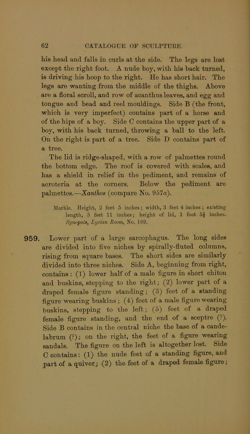 his head and falls in curls at the side. The legs are lost except the right foot. A nude boy, with his back turned, is driving his hoop to the right. He has short hair. The legs are wanting from the middle of the thighs. Above are a floral scroll, and row of acanthus leaves, and egg and tongue and bead and reel mouldings. Side B (the front, which is very imperfect) contains part of a horse and of the hips of a boy. Side C contains the upper part of a boy, with his back turned, throwing a ball to the left. On the right is part of a tree. Side D contains part of a tree. The lid is ridge-shaped, with a row of palmettos round the bottom edge. The roof is covered with scales, and has a shield in relief in the pediment, and remains of acroteria at the corners. Below the pediment are palmettos.—Xanthos (compare No. 957a). M.arble. Height, 2 feet 5 inches; width, 3 feet 4 inches ; existing length, 3 feet 11 inches; height of lid, 1 foot inches. Synopsis, Lycian Room, No. 169. 959. Lower part of a large sarcophagus. The long sides are divided into five niches by spirally-fluted columns, rising from square bases. The short sides are similarly divided into three niches. Side A, beginning from right, contains ; (1) lower half of a male figure in short chiton and buskins, stepping to the right; (2) lower part of a draped female figure standing; (3) feet of a standing figure wearing buskins ; (4) feet of a male figure wearing buskins, stepping to the left; (5) feet of a draped female figure standing, and the end of a sceptre (?). Side B contains in the central niche the base of a cande- labrum (?); on the right, the feet of a figure wearing sandals. The figure on the left is altogether lost. Side C contains: (1) the nude feet of a standing figure, and part of a quiver.; (2) the feet of a draped female figure ;