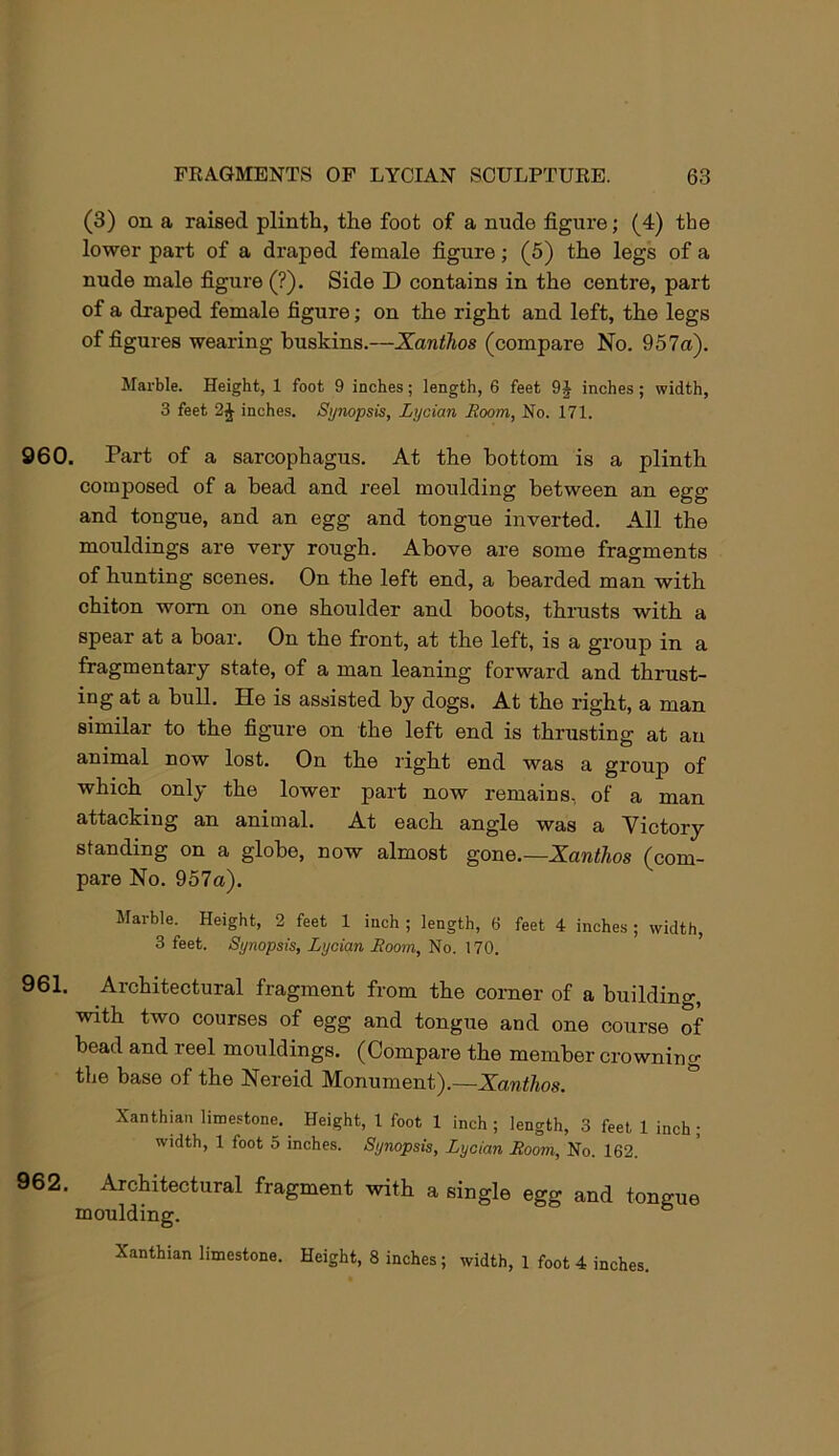 (3) on a raised plinth, the foot of a nude figure; (4) the lower part of a draped female figure; (5) the legs of a nude male figure (?). Side D contains in the centre, part of a draped female figure; on the right and left, the legs of figures wearing buskins.—Xanthos (compare No. 957a). Marble. Height, 1 foot 9 inches; length, 6 feet 9 J inches; width, 3 feet inches. Synopsis, Lycian Room, No. 171. 960. Part of a sarcophagus. At the bottom is a plinth composed of a bead and reel moulding between an egg and tongue, and an egg and tongue inverted. All the mouldings are very rough. Above are some fragments of hunting scenes. On the left end, a bearded man with chiton worn on one shoulder and boots, thrusts with a spear at a boar. On the front, at the left, is a group in a fragmentary state, of a man leaning forward and thrust- ing at a bull. He is assisted by dogs. At the right, a man similar to the figure on the left end is thrusting at an animal now lost. On the right end was a group of which only the lower part now remains, of a man attacking an animal. At each angle was a Victory standing on a globe, now almost gone.—Xanthos (com- pare No. 957a). Marble. Height, 2 feet 1 inch ; length, 6 feet 4 inches; width, 3 feet. Synopsis, Lycian Room, No. 170. 961. Architectural fragment from the corner of a building, with two courses of egg and tongue and one course of bead and reel mouldings. (Compare the member crowning the base of the Nereid Monument).—Zanti^os. Xanthian limestone. Height, 1 foot 1 inch; length, 3 feet 1 inch; width, 1 foot 5 inches. Synopsis, Lycian Room, No. 162. 962. Architectural fragment with a single egg and tongue moulding. Xanthian limestone. Height, 8 inches; width, 1 foot 4 inches.