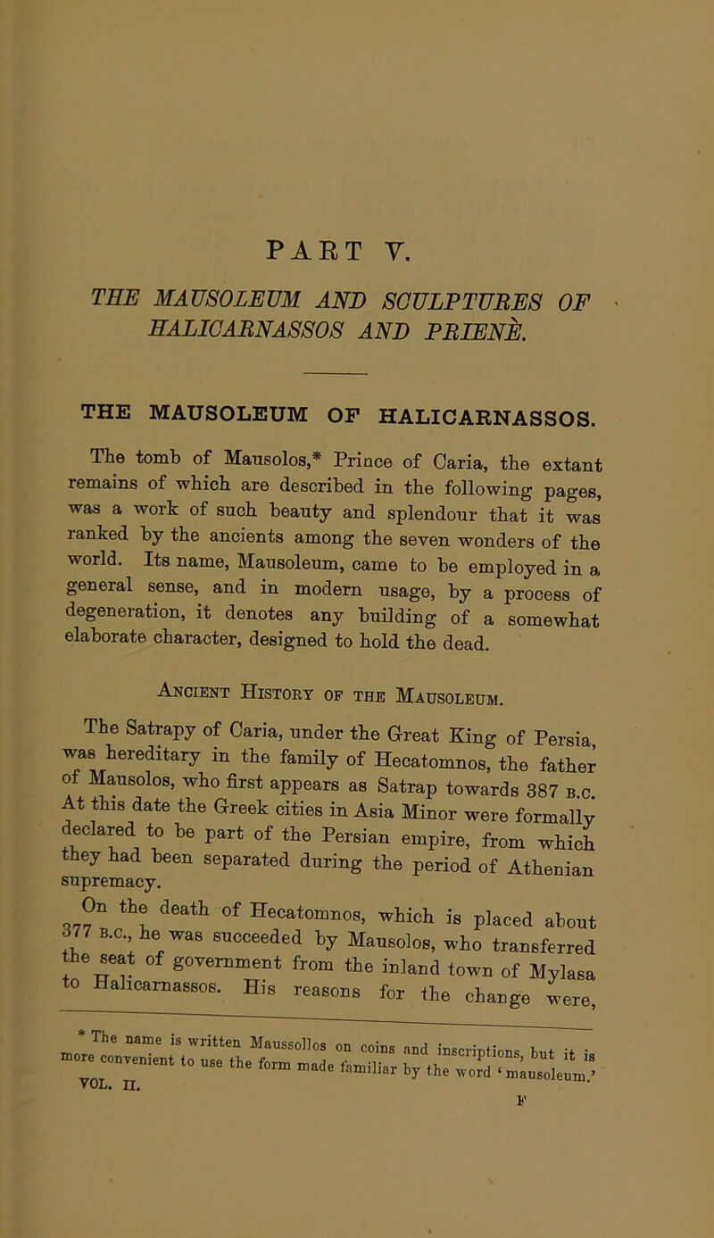 TEE MAUSOLEUM AND SCULP TUBES OF ' EALICABNASSOS AND PBIENE. THE MAUSOLEUM OF HALICARNASSOS. The tomb of Mausolos,* Prince of Caria, the extant remains of which are described in the following pages, was a work of such beauty and splendour that it was ranked by the ancients among the seven wonders of the world. Its name, Mausoleum, came to be employed in a general sense, and in modem usage, by a process of degeneration, it denotes any building of a somewhat elaborate character, designed to hold the dead. Ancient History of the Mausoleum. The Satrapy of Caria, under the Great King of Persia was hereditary in the family of Hecatomnos, the father of Mausolos, who first appears as Satrap towards 387 b.c. At this date the Greek cities in Asia Minor were formally declared to be part of the Persian empire, from which they had been separated during the period of Athenian supremacy. On the death of Hecatomnos, which is placed about 377 B.C he was snoceeded by Maneolos, who transferred he seat of government from the inland town of Mylasa 0 Hahcamassos. His reasons for the change were, VOL. II, V