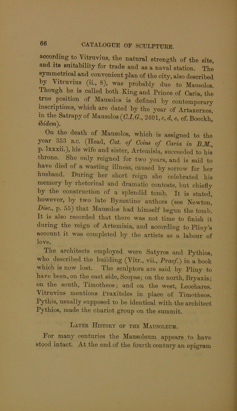 according to Vitruvius, the natural strength of the site, and its suitability for trade and as a naval station. The syrametrical and convenient plan of the city, also described by Vitruvius (ii., 8), was probably due to Mat,solos Though he is called both King and Prince of Caria, the ^ue position of Mausolos is defined by contemporary inscriptions, which are dated by the year of Artaxerxes, in the Satrapy of Mausolos {G.I.G., 2691, c, d, e, cf. Boeckh, tbidem). On the death of Mausolos, which is assigned to the year 353 b.c. (Head, Cat. of Coins of Caria in B.M., p. Ixxxii.), his wife and sister, Artemisia, succeeded to his throne. She only reigned for two years, and is said to have died of a wasting illness, caused by sorrow for her husband. During her short reign she celebrated his memoiy by rhetorical and dramatic contests, but chiefiy by the construction of a splendid tomb. It is stated, however, by two late Byzantine authors (see Newton, Disc., p. 55) that Mausolos had himself begun the tomb. It is also recorded that there was not time to finish it during the reign of Artemisia, and according to Pliny’s account it was completed by the artists as a labour of love. The architects employed were Satyros and Pythios, who described the building (Vitr., vii., Praef.) in a book which is now lost. The sculptors are said by Pliny to have been, on the east side, Scopas; on the north, Bryaxis; on the south, Timotheos; and on the west, Leochares. Vitruvius mentions Praxiteles in place of Timotheos. Pythis, usually supposed to be identical with the architect Pythios, made the chariot group on the summit. Later History of the Mausoleum. For many centuries the Mausoleum appears to have stood intact. At the end of the fourth century an epigram