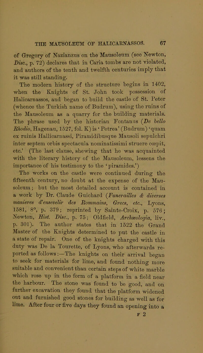 of Gregory of Nazianzus on the Mansolenm (see Newton, Disc., p. 72) declares that in Caria tombs are not violated, and authors of the tenth and twelfth centuries imply that it was still standing. The modern history of the structure begins in 1402, when the Knights of St, John took possession of Halicarnassos, and began to build the castle of St. Peter (whence the Turkish name of Budrum), using the ruins of the Mausoleum as a quarry for the building materials. The phrase used by the historian Pontanus (Be hello Bhodio, Hagenau, 1527, fol. K) is ‘ Petrea’ (Budrum) ‘quam ex ruinis Hallicarnassi, Piramidibusque Mausoli sepulchri inter septem orbis spectacula nominatissimi struere coepit, etc.’ (The last clause, shewing that he was acquainted with the literary history of the Mausoleum, lessens the importance of his testimony to the ‘piramides.’) The works on the castle were continued during the fifteenth century, no doubt at the expense of the Mau- soleum ; but the most detailed account is contained in a work by Dr. Claude Guichard (Funerailles & diverses manieres d'ensevelir des Bommains, Grecs, etc., Lyons, 1581, 8°, p. 379; reprinted by Sainte-Croix, p. 576; Newton, Hist. Disc., p. 75; Oldfield, ArcJiseologia, liv., p. 301). The author states that in 1522 the Grand Master of the Knights determined to put the castle in a state of repair. One of the knights charged with this duty was De la Tourette, of Lyons, who afterwards re- ported as follows:—The knights on their arrival began to seek for materials for lime, and found nothing more suitable and convenient than certain steps of white marble which rose up in the form of a platform in a field near the harbour. The stone was found to be good, and on further excavation they found that the platform widened out and furnished good stones for building as well as for lime. After four or five days they found an opening into a F 2