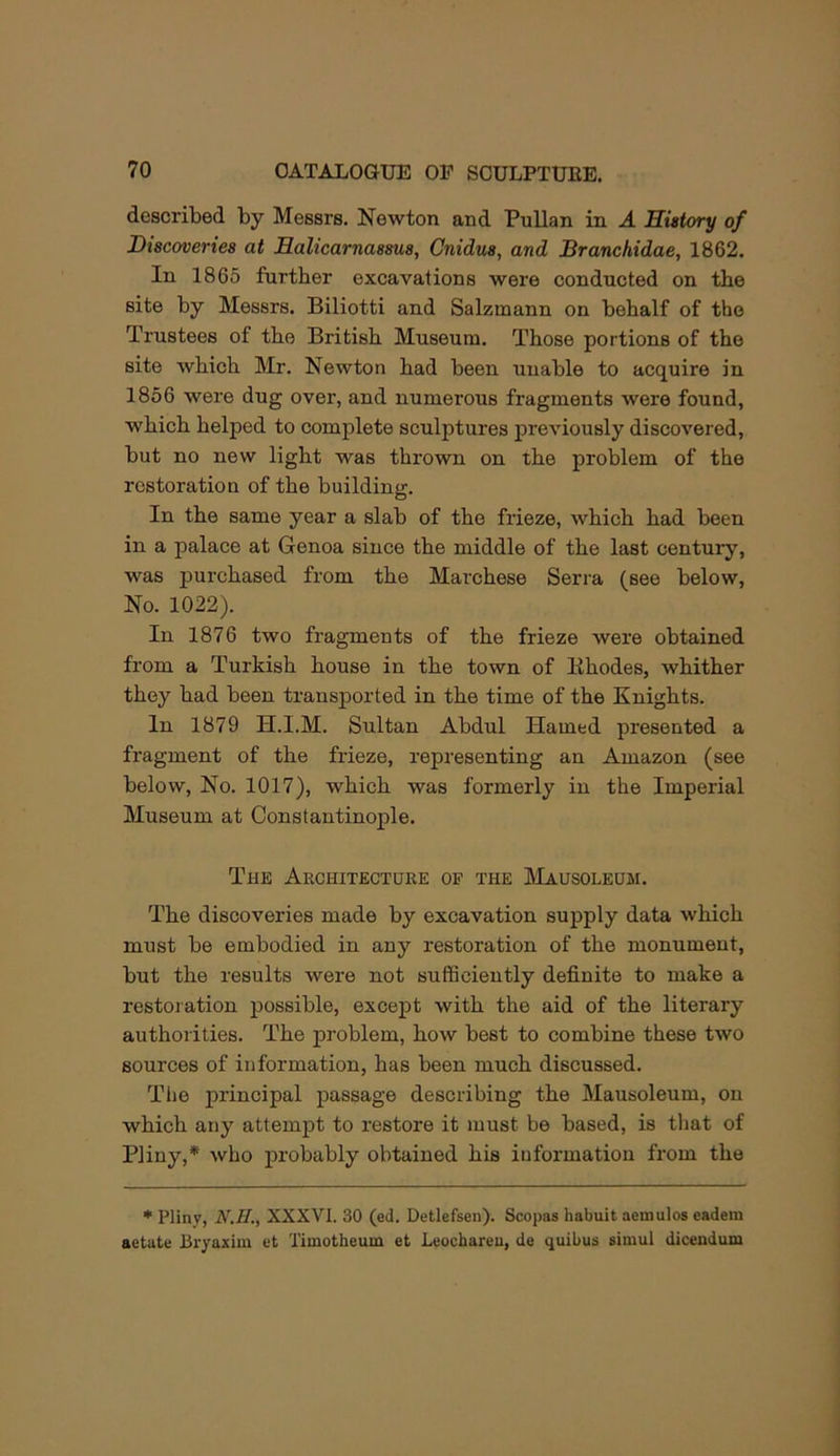 described by Messrs. Newton and PuUan in A History of Discoveries at Halicarnassus, Cnidus, and Branchidae, 1862. In 1865 further excavations were conducted on the site by Messrs. Biliotti and Salzmann on behalf of the Trustees of the British Museum. Those portions of the site which Mr. Newton had been unable to acquire in 1856 were dug over, and numerous fragments were found, which helped to complete sculptures previously discovered, but no new light was thrown on the problem of the restoration of the building. In the same year a slab of the frieze, which had been in a palace at Genoa since the middle of the last century, was purchased from the Marchese Serra (see below. No. 1022). In 1876 two fragments of the frieze were obtained from a Turkish house in the town of Khodes, whither they had been transported in the time of the Knights. In 1879 H.I.M. Sultan Abdul Hamed presented a fragment of the frieze, representing an Amazon (see below. No. 1017), which was formerly in the Imperial Museum at Constantinople. The Architecture of the JMausoleum. The discoveries made by excavation supply data which must be embodied in any restoration of the monument, but the results were not sufficiently definite to make a restoration jrossible, except with the aid of the literary authorities. The problem, how best to combine these two sources of information, has been much discussed. The principal passage describing the Mausoleum, on which any attempt to restore it must be based, is that of Pliny,* who probably obtained his information from the * Pliny, N.H., XXXVI. 30 (ed. Detlefsen). Scopas habuit aemulos eadem aetate Bryaxim et Timotheum et Leocbareu, de quibus simul dicendum