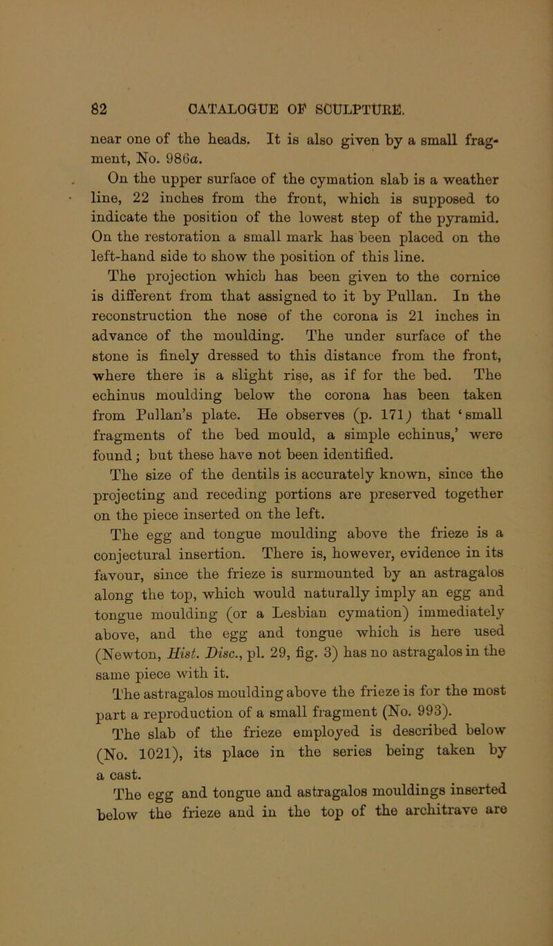 near one of the heads. It is also given by a small frag- ment, No. 986a. On the upper surface of the cymation slab is a weather line, 22 inches from the front, which is supposed to indicate the position of the lowest step of the pyramid. On the restoration a small mark has been placed on the left-hand side to show the position of this line. The projection which has been given to the comice is different from that assigned to it by Pullan. In the reconstruction the nose of the corona is 21 inches in advance of the moulding. The under surface of the stone is finely dressed to this distance from the front, where there is a slight rise, as if for the bed. The echinus moulding below the corona has been taken from Pullan’s plate. He observes (p. 171^ that ‘small fragments of the bed mould, a simple echinus,’ were found; but these have not been identified. The size of the dentils is accurately known, since the projecting and receding portions are preserved together on the piece inserted on the left. The egg and tongue moulding above the frieze is a conjectural insertion. There is, however, evidence in its favour, since the frieze is surmounted by an astragalus along the top, which would naturally imply an egg and tongue moulding (or a Lesbian cymation) immediately above, and the egg and tongue which is here used (Newton, Hist. Disc., pi. 29, fig. 3) has no astragalus in the same piece with it. The astragalus moulding above the frieze is for the most part a reproduction of a small fragment (No. 993). The slab of the frieze employed is described below (No. 1021), its place in the series being taken by a cast. The egg and tongue and astragalus mouldings inserted below the frieze and in the top of the architrave are