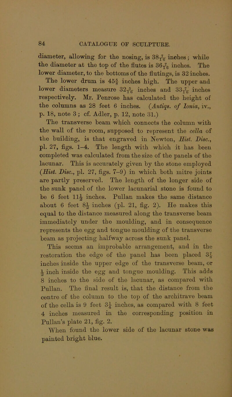 diameter, allowing for tlie nosing, is 38^^ inches; while the diameter at the top of the flutes is 86^^75 inches. The lower diameter, to the bottoms of the flutings, is 32 inches. The lower drum is 45|- inches high. The upper and lower diameters measure 32y^g- inches and 33y^r inches respectively. Mr. Penrose has calculated the height of the columns as 28 feet 6 inches. (^Antiqa. of Ionia, iv., p. 18, note 3; cf. Adler, p. 12, note 31.) The transverse beam which connects the column with the wall of the room, supposed to represent the cella of the building, is that engraved in Newton, Hist. Disc., pi. 27, figs. 1—4. The length with which it has been completed was calculated from the size of the panels of the lacunar. This is accurately given by the stone employed (Hist. Disc., pi. 27, figs. 7-9) in which both mitre joints are partly preserved. The length of the longer side of the sunk panel of the lower lacunarial stone is found to be 6 feet 11^ inches. Pullan makes the same distance about 6 feet 8^ inches (pi. 21, fig. 2). He makes this equal to the distance measured along the transverse beam immediately under the moulding, and in consequence represents the egg and tongue moulding of the transverse beam as projecting halfway across the sunk panel. This seems an improbable arrangement, and in the restoration the edge of the panel has been placed 31- inches inside the upper edge of the transverse beam, or ^ inch inside the egg and tongue moulding. This adds 8 inches to the side of the lacunar, as compared with Pullan. The final result is, that the distance from the centre of the column to the top of the architrave beam of the cella is 9 feet 3j inches, as compared with 8 feet 4 inches measured in the corresponding position in Pullan’s plate 21, fig. 2. When found the lower side of the lacunar stone was painted bright blue.