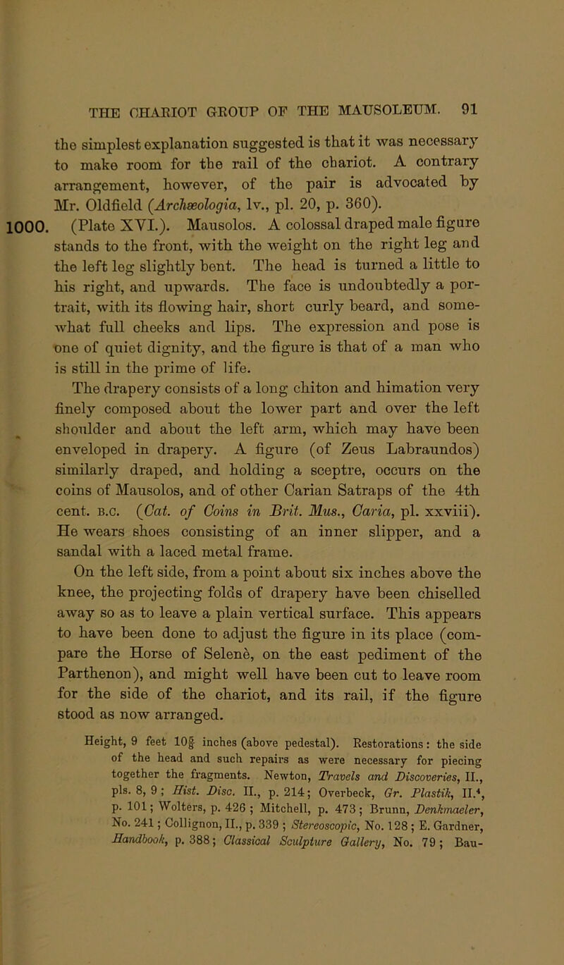 the simplest explanation suggested is that it was necessary to make room for the rail of the chariot. A contrary arrangement, however, of the pair is advocated by Mr. Oldfield (Archeeologia, Iv., pi. 20, p. 360). 1000. (Plate XVI.). Mausolos. A colossal draped male figure stands to the front, with the weight on the right leg and the left leg slightly hent. The head is turned a little to his right, and upwards. The face is undoubtedly a por- trait, with its flowing hair, short curly beard, and some- what full cheeks and lips. The expression and pose is nne of quiet dignity, and the figure is that of a man who is still in the prime of life. The drapery consists of a long chiton and himation very finely composed about the lower part and over the left shoulder and about the left arm, which may have been enveloped in drapery. A figure (of Zeus Labraundos) similarly draped, and holding a sceptre, occurs on the coins of Mausolos, and of other Carian Satraps of the 4th cent. B.c. (^Gat. of Goins in Brit. Mus., Garia, pi. xxviii). He wears shoes consisting of an inner slipper, and a sandal with a laced metal frame. On the left side, from a point about six inches above the knee, the projecting folds of drapery have been chiselled away so as to leave a plain vertical surface. This appears to have been done to adjust the figure in its place (com- pare the Horse of Selene, on the east pediment of the Parthenon), and might well have been cut to leave room for the side of the chariot, and its rail, if the figure stood as now arranged. Height, 9 feet lOf inches (above pedestal). Restorations: the side of the head and such repairs as were necessary for piecing together the fragments. Newton, Travels and Discoveries, II., pis. 8, 9; Hist. Disc. II., p. 214; Overbeck, Gr. Plastik, II.'*, p. 101; Welters, p. 426 ; Mitchell, p. 473 ; Brunn, Denkmaeler, No. 241; Gollignon, II., p, 339 ; Stereoscopic, No. 128; E. Gardner, Handbook, p. 388; Classical Sculpture Gallery, No. 79; Bau-