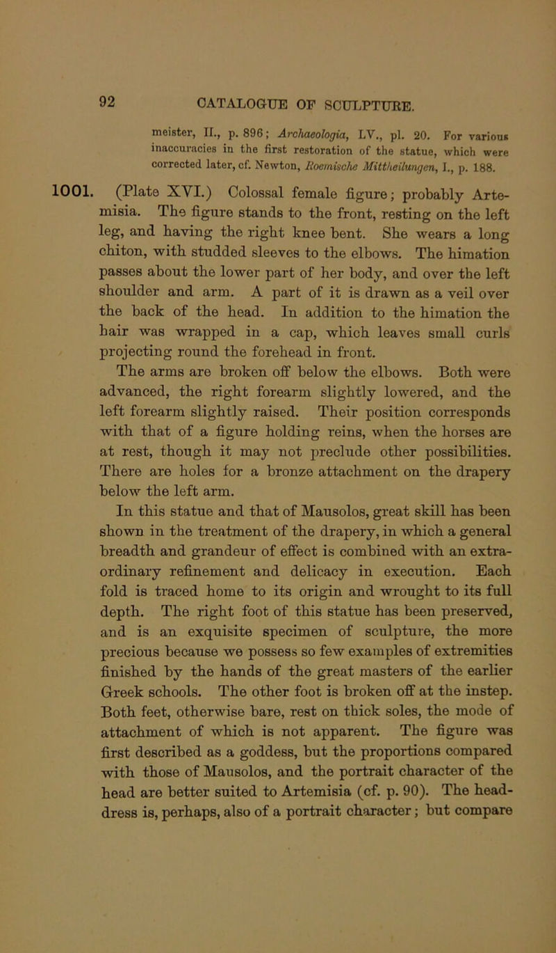 moistoi*, II,, p, 896; A.rch<i6oIogictj LV,, pi. 20. For variouit inaccuracies in the first restoration of the statue, which were corrected later, cf. Newton, Uoemische Mittlieilungen, I., p. 188. 1001. (Plate XVI.) Colossal female figure; probably Arte- misia. The figure stands to the front, resting on the left leg, and having the right knee bent. She wears a long chiton, with studded sleeves to the elbows. The himation passes about the lower part of her body, and over the left shoulder and arm. A part of it is drawn as a veil over the back of the head. In addition to the himation the hair was wrapped in a cap, which leaves small curls projecting round the forehead in front. The arms are broken off below the elbows. Both were advanced, the right forearm slightly lowered, and the left forearm slightly raised. Their position corresponds with that of a figure holding reins, when the horses are at rest, though it may not preclude other possibilities. There are holes for a bronze attachment on the drapery below the left arm. In this statue and that of Mausolos, great skill has been shown in the treatment of the drapery, in which a general breadth and grandeur of effect is combined with an extra- ordinary refinement and delicacy in execution. Each fold is traced home to its origin and wrought to its full depth. The right foot of this statue has been preserved, and is an exquisite specimen of sculpture, the more precious because we possess so few examples of extremities finished by the hands of the great masters of the earlier Greek schools. The other foot is broken off at the instep. Both feet, otherwise bare, rest on thick soles, the mode of attachment of which is not apparent. The figure was first described as a goddess, but the proportions compared ■with those of Mausolos, and the portrait character of the head are better suited to Artemisia (cf. p. 90). The head- dress is, perhaps, also of a portrait character; but compare