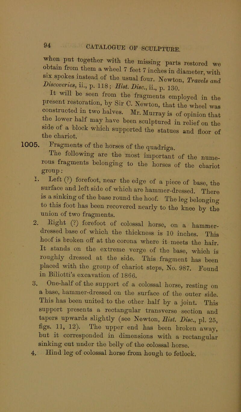 1005 when put together with the missing parts restored we obtain from them a wheel 7 feet 7 inches in diameter, with SIX spokes instead of the usual four. Newton, Traveh and Dtscoveries, ii., p. 118; Hist. Disc., ii., p. 130. It will be seen from the fragments employed in the present restoration, by Sir C. Newton, that the wheel was constructed in two halves. Mr. Murray is of opinion that the lower half may have been sculptured in relief on the side of a block which supported the statues and floor of the chariot. Fragments of the horses of the quadriga. The following are the most important of the nume- rous fragments belonging to the horses of the chariot group ; Left (?) forefoot, near the edge of a piece of base, the surface and left side of which are hammer-dressed. There is a sinking of the base round the hoof. The leg belonging to this foot has been recovered nearly to the knee by the union of two fragments. 2. Eight (?) forefoot of colossal horse, on a hammer- dressed base of which the thickness is 10 inches. This hoof is broken off at the corona where it meets the hair. It stands on the extreme verge of the base, which is loughly dressed at the side. This fragment has been placed with the group of chariot steps. No. 987. Found in Biliotti’s excavation of 1866. 3. One-half of the support of a colossal horse, resting on a base, hammer-dressed on the surface of the outer side. This has been united to the other half by a joint. This support presents a rectangular transverse section and tapers upwards slightly (see Newton, Hist. Disc., pi. 25, figs. 11, 12). The upper end has been broken away, but it corresponded in dimensions with a rectangular sinking cut under the belly of the colossal horse. 4. Hind leg of colossal horse from hough to fetlock.