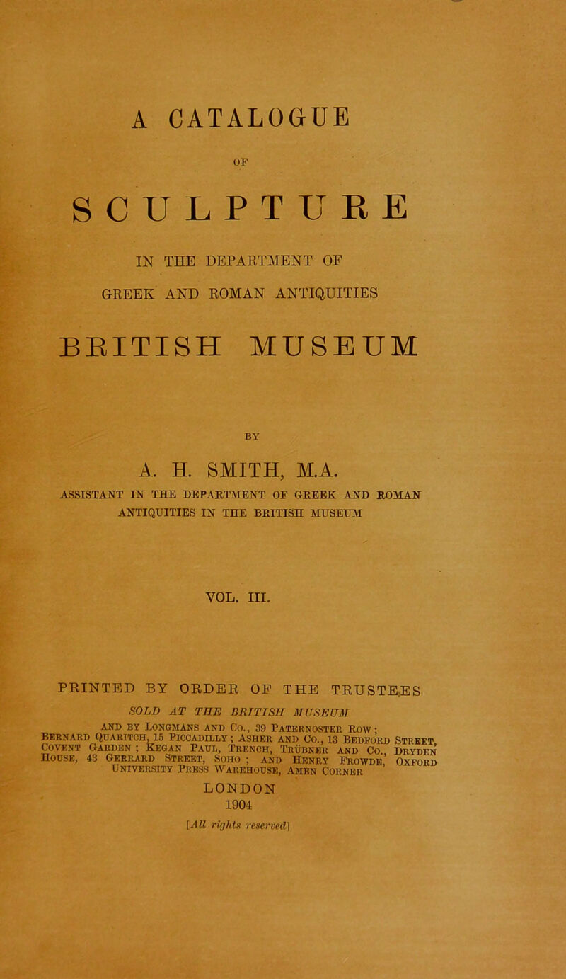 A CATALOGUE OF SCULPTURE IN THE DEPAKTMENT OF GREEK AND ROMAN ANTIQUITIES BRITISH MUSEUM BY A. H. SMITH, M.A. ASSISTANT IN THE DEPAKTMENT OE GREEK AND ROMAN ANTIQUITIES IN THE BRITISH MUSEUM VOL. III. PRINTED BY ORDER OP THE TRUSTEES SOLD AT THE BRITISH MUSEUM AND BY lONGJIANS AND CO., 39 PATERNOSTER ROW Bernard Qdaritch, is Piccadilly; Asher and Co., 13 Bedford Street Covent Garden ; Kegan Paul, Trench, Trubner and Co., Dryden House, 43 Gerrard Street, Soho ; and Henry Frowde, Oxford University Press Warehouse, Amen Corner LONDON 1904 [All rights reserved]