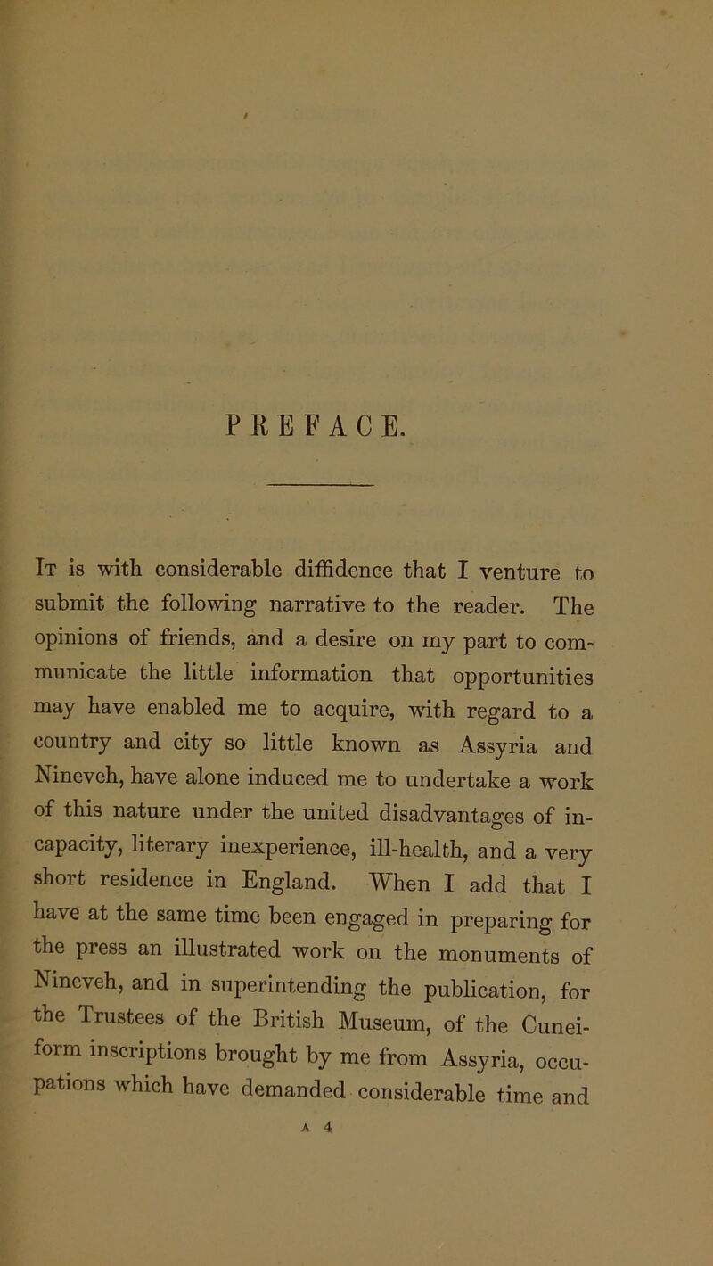 PREFACE. It is with considerable diffidence that I venture to submit the following narrative to the reader. The opinions of friends, and a desire on my part to com- municate the little information that opportunities may have enabled me to acquire, with regard to a country and city so little known as Assyria and Nineveh, have alone induced me to undertake a work of this nature under the united disadvantages of in- capacity, literary inexperience, ill-health, and a very short residence in England. When I add that I have at the same time been engaged in preparing for the press an illustrated work on the monuments of Nineveh, and in superintending the publication, for the Trustees of the British Museum, of the Cunei- form inscriptions brought by me from Assyria, occu- pations which have demanded considerable time and A 4