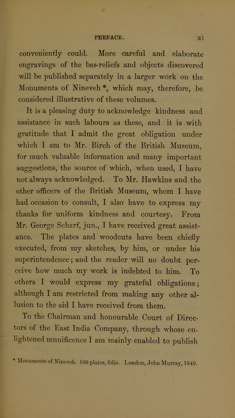 conveniently could. More careful and elaborate engravings of the bas-reliefs and objects discovered will be published separately in a larger work on the Monuments of Nineveh *, which may, therefore, be considered illustrative of these volumes. It is a pleasing duty to acknowledge kindness and assistance in such labours as these, and it is with gratitude that I admit the great obligation under which I am to Mr. Birch of the British Museum, for much valuable information and many important suggestions, the source of which, when used, I have not always acknowledged. To Mr. Hawkins and the other officers of the British Museum, whom I have had occasion to consult, I also have to express my thanks for uniform kindness and courtesy. From Mr. George Scharf, jun., I have received great assist- ance. The plates and woodcuts have been chiefly executed, from my sketches, by him, or under his superintendence; and the reader will no doubt per- ceive how much my work is indebted to him. To others I would express my grateful obligations; although I am restricted from making any other al- lusion to the aid I have received from them. To the Chairman and honourable Court of Direc- tors of the East India Company, through whose en- lightened munificence I am mainly enabled to publish * Monuments of Nineveh. 100 plates, folio. London, .John Murray, 1849.